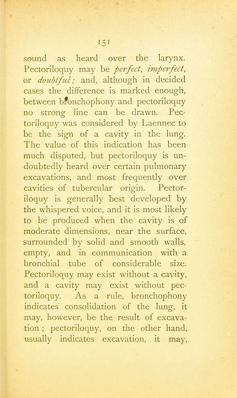 sound as heard over the larynx.. Pectoriloquy may be perfect, imperfect,. or doubtftU; and, although in decided cases the difference is marked enough,, between bronchophony and pectoriloquy no stronof line can be drawn. Pec- toriloquy was considered by Laennec to be the sign of a cavity in the lung. The value of this indication has been^ much disputed, but pectoriloquy is un- doubtedly heard over certain pulmonary excavations, and most frequently over cavities of tubercular origin. Pector- iloquy is generally best developed by the whispered voice, and it is most likely to be produced when the cavity is of moderate dimensions, near the surface, surrounded by solid and smooth walls, empty, and in communication with a bronchial tube of considerable size. Pectoriloquy may exist without a cavity, and a cavity may exist without pec- toriloquy. As a rule, bronchophony indicates consolidation of the lung, it may, however, be the result of excava- tion ; pectoriloquy, on the other hand, usually indicates excavation, it may,.