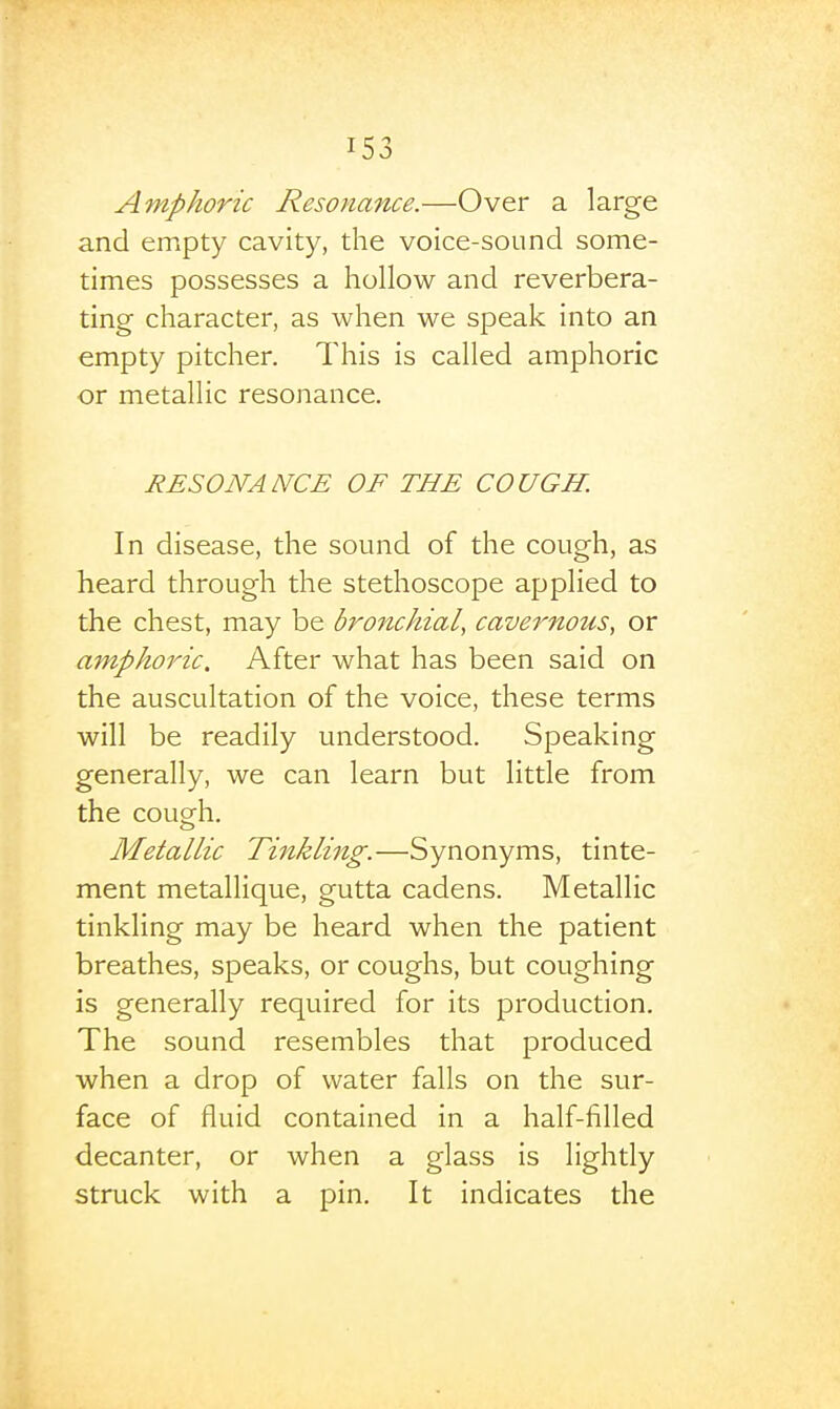 Amphoric Resonance.—Over a large and empty cavity, the voice-sound some- times possesses a hollow and reverbera- ting character, as when we speak into an empty pitcher. This is called amphoric or metallic resonance. RESONANCE OF THE COUGH. In disease, the sound of the cough, as heard through the stethoscope applied to the chest, may be bronchial, cavernous, or amphoric. After what has been said on the auscultation of the voice, these terms will be readily understood. Speaking generally, we can learn but little from the coug^h. Metallic Tinkling.—Synonyms, tinte- ment metallique, gutta cadens. Metallic tinkling may be heard when the patient breathes, speaks, or coughs, but coughing is generally required for its production. The sound resembles that produced when a drop of water falls on the sur- face of fluid contained in a half-filled decanter, or when a glass is lightly struck with a pin. It indicates the