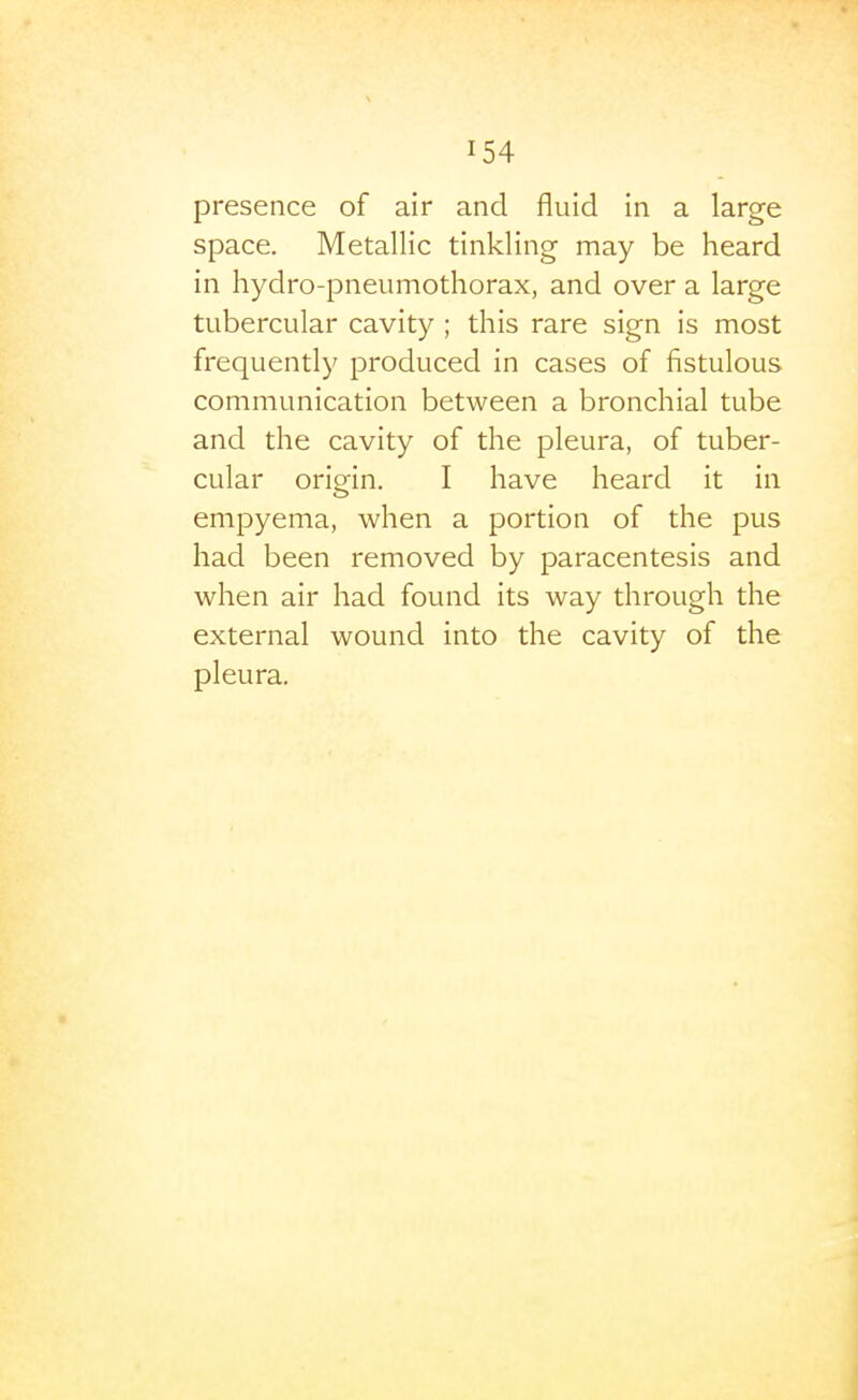 presence of air and fluid in a large space. Metallic tinkling may be heard in hydro-pneumothorax, and over a large tubercular cavity ; this rare sign is most frequently produced in cases of fistulous communication between a bronchial tube and the cavity of the pleura, of tuber- cular orimn. I have heard it in empyema, when a portion of the pus had been removed by paracentesis and when air had found its way through the external wound into the cavity of the pleura.