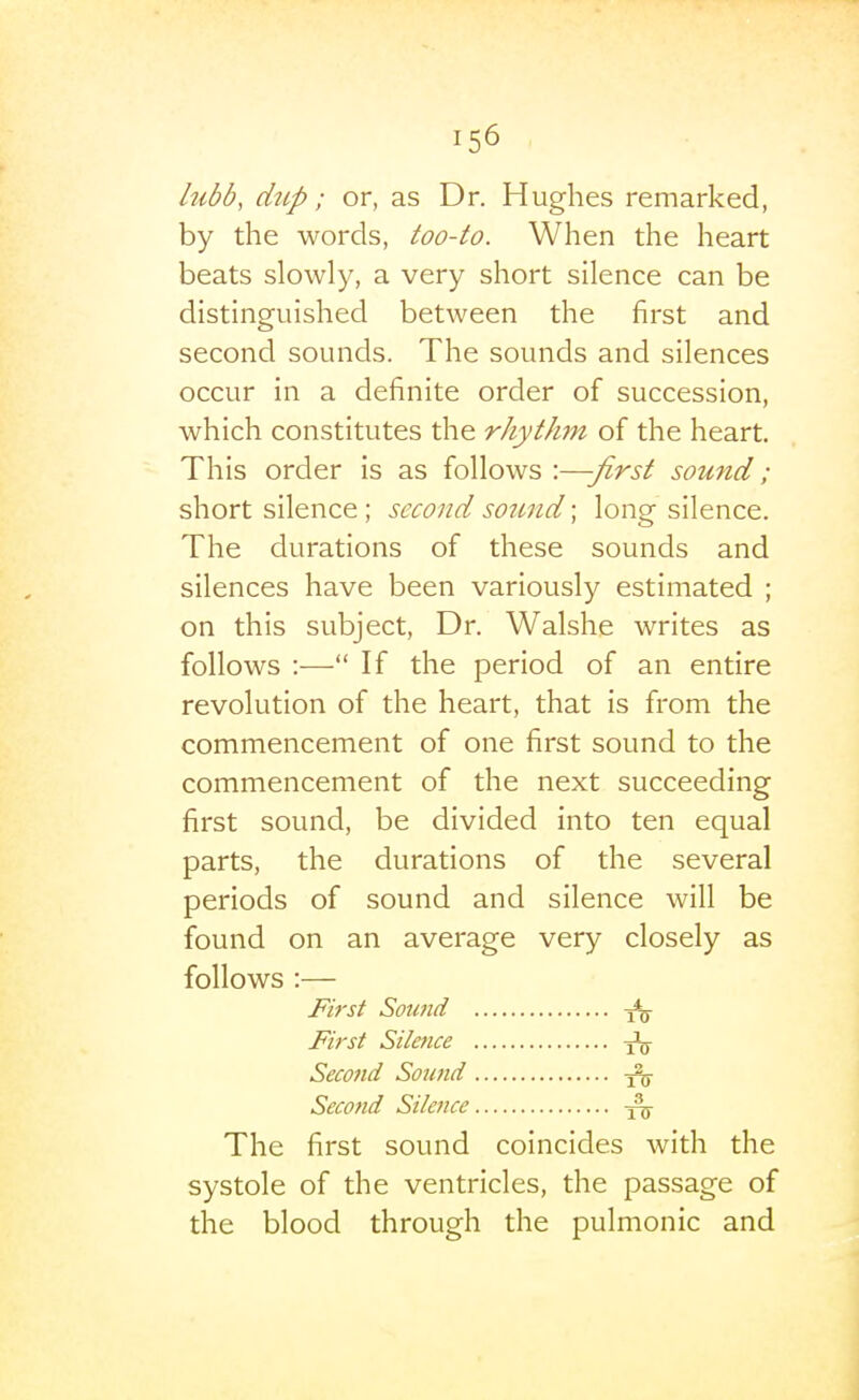 lubb, diip; or, as Dr. Hughes remarked, by the words, too-to. When the heart beats slowly, a very short silence can be distinguished between the first and second sounds. The sounds and silences occur in a definite order of succession, which constitutes the rhythm of the heart. This order is as follows :—-first sound; short silence ; second sound; long silence. The durations of these sounds and silences have been variously estimated ; on this subject. Dr. Walshe writes as follows :— If the period of an entire revolution of the heart, that is from the commencement of one first sound to the commencement of the next succeeding first sound, be divided into ten equal parts, the durations of the several periods of sound and silence will be found on an average very closely as follows :— First Sotmd First Silence Second Sound ^ Second Silence The first sound coincides with the systole of the ventricles, the passage of the blood through the pulmonic and