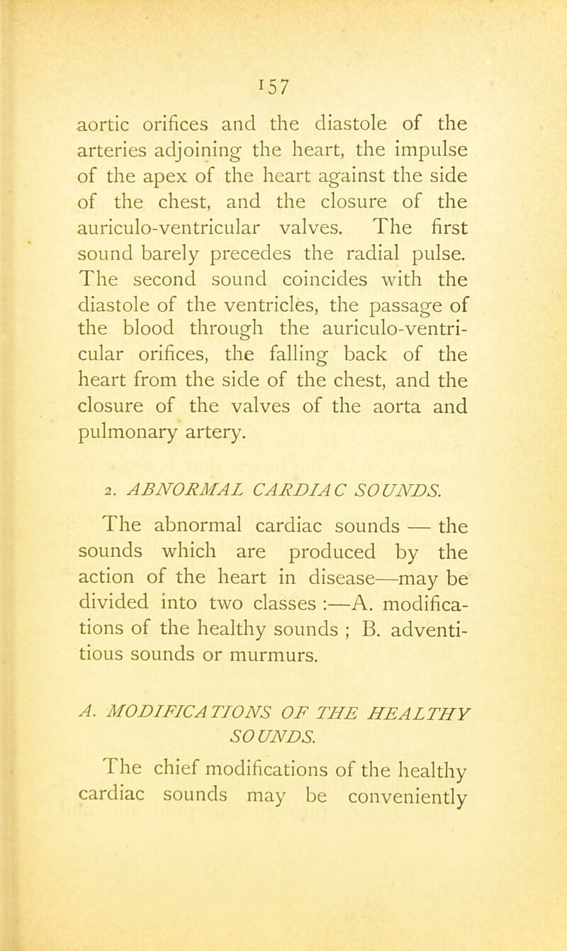 aortic orifices and the diastole of the arteries adjoining the heart, the impulse of the apex of the heart against the side of the chest, and the closure of the auriculo-ventricular valves. The first sound barely precedes the radial pulse. The second sound coincides with the diastole of the ventricles, the passage of the blood through the auriculo-ventri- cular orifices, the falling back of the heart from the side of the chest, and the closure of the valves of the aorta and pulmonary artery. 2. ABNORMAL CARDIAC SOUNDS. The abnormal cardiac sounds — the sounds which are produced by the action of the heart in disease—may be divided into two classes :—A. modifica- tions of the healthy sounds ; B. adventi- tious sounds or murmurs. A. MODIFICATIONS OF THE HEALTHY SOUNDS. The chief modifications of the healthy cardiac sounds may be conveniendy