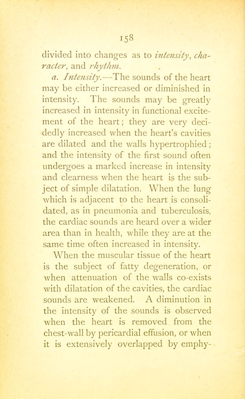 divided into changes as to intensity, cha- racter, and rhythm. a. Intensity.—-The sounds of the heart may be either increased or diminished in intensity. The sounds may be greatly increased in intensity in functional excite- ment of the heart; they are very deci- dedly increased when the heart's cavities are dilated and the walls hypertrophied; and the intensity of the first sound often undergoes a marked increase in intensity and clearness when the heart is the sub- ject of simple dilatation. When the lung which is adjacent to the heart is consoli- dated, as in pneumonia and tuberculosis, the cardiac sounds are heard over a wider area than in health, while they are at the same time often increased in intensity. When the muscular tissue of the heart is the subject of fatty degeneration, or when attenuation of the walls co-exists with dilatation of the cavities, the cardiac sounds are weakened. A diminution in the intensity of the sounds is observed when the heart is removed from the chest-wall by pericardial effusion, or when it is extensively overlapped by emphy-