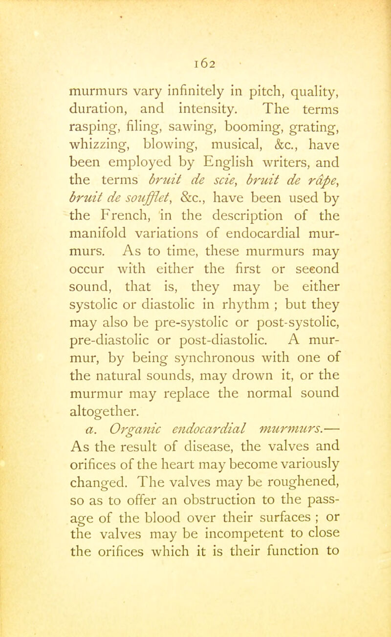 murmurs vary infinitely in pitch, quality, duration, and intensity. The terms rasping, filing, sawing, booming, grating, whizzing, blowing, musical, &c., have been employed by English writers, and the terms brtdt de scie, bruit de rape, bruit de soufflet, &c., have been used by the French, in the description of the manifold variations of endocardial mur- murs. As to time, these murmurs may occur with either the first or second sound, that is, they may be either systolic or diastolic in rhythm ; but they may also be pre-systolic or post-systolic, pre-diastolic or post-diastolic. A mur- mur, by being synchronous with one of the natural sounds, may drown it, or the murmur may replace the normal sound altopfether. a. Organic endocardial murmurs.— As the result of disease, the valves and orifices of the heart may become variously changed. The valves may be roughened, so as to offer an obstruction to the pass- age of the blood over their surfaces ; or the valves may be incompetent to close the orifices which it is their function to