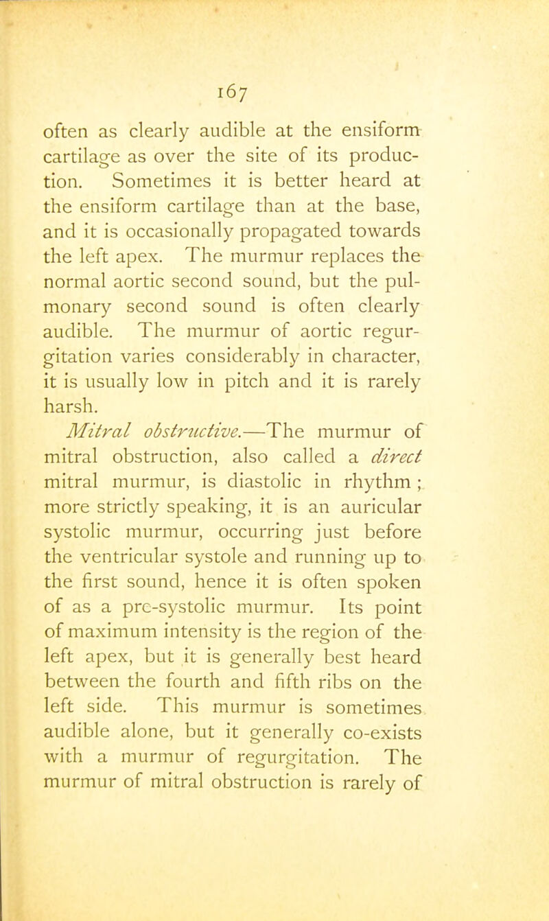 often as clearly audible at the ensiform cartilage as over the site of its produc- tion. Sometimes it is better heard at the ensiform cartilage than at the base, and it is occasionally propagated towards the left apex. The murmur replaces the normal aortic second sound, but the pul- monary second sound is often clearly audible. The murmur of aortic reeur- gitation varies considerably in character, it is usually low in pitch and it is rarely harsh. Mitral obstructive.—The murmur of mitral obstruction, also called a direct mitral murmur, is diastolic in rhythm ; more strictly speaking, it is an auricular systolic murmur, occurring just before the ventricular systole and running up to the first sound, hence it is often spoken of as a pre-systolic murmur. Its point of maximum intensity is the region of the left apex, but it is generally best heard between the fourth and fifth ribs on the left side. This murmur is sometimes audible alone, but it generally co-exists with a murmur of regurgitation. The murmur of mitral obstruction is rarely of