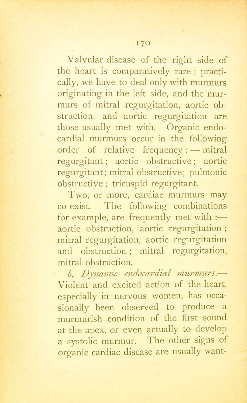 Valvular disease of the right side of the heart is comparatively rare ; practi- cally, we have to deal only with murmurs originating in the left side, and the mur- murs of mitral regurgitation, aortic ob- struction, and aortic regurgitation are those usually met with. Organic endo- cardial murmurs occur in the following order of relative frequency : — mitral regurgitant; aortic obstructive; aortic regurgitant; mitral obstructive; pulmonic obstructive; tricuspid regurgitant. Two, or more, cardiac murmurs may co-exist. The following combinations for example, are frequently met with :— aortic obstruction, aortic regurgitation ; mitral regurgitation, aortic regurgitation and obstruction ; mitral regurgitation,, mitral obstruction. b. Dynamic endocardial imcrinurs.—■ Violent and excited action of the heart, especially in nervous women, has occa- sionally been observed to produce a murmurish condition of the first sound at the apex, or even actually to develop a systolic murmur. The other signs of organic cardiac disease are usually want-