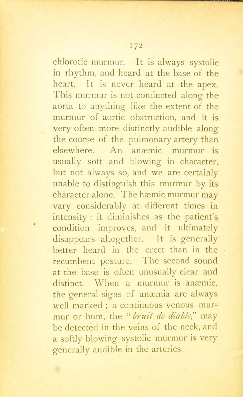 1/2 chlorotic murmur. It is always systolic in rhythm, and heard at the base of the heart. It is never heard at the apex. This murmur is not conducted along the aorta to anything like the extent of the murmur of aortic obstruction, and it is very often more distinctly audible along the course of the pulmonary artery than elsewhere. An anaemic murmur is usually soft and blowing in character, but not always so, and we are certainly unable to distinguish this murmur by its character alone. The hsemic murmur may vary considerably at different times in intensity ; it diminishes as the patient's condition improves, and it ultimately disappears altogether. It is generally better heard in the erect than in the recumbent posture. The second sound at the base is often unusually clear and distinct. When a murmur is anaemic, the general signs of anaemia are always well marked ; a continuous venous mur- mur or hum, the  briiit de diable,'' may be detected in the veins of the neck, and a softly blowing systolic murmur is very generally audible in the arteries.