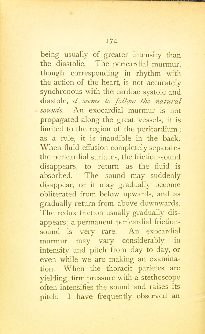 being usually of greater intensity than the diastolic. The pericardial murmur, though corresponding in rhythm with the action of the heart, is not accurately synchronous with the cardiac systole and diastole, seems to follow the natural sounds. An exocardial murmur is not propagated along the great vessels, it is limited to the region of the pericardium; as a rule, it is inaudible in the back. When fluid effusion completely separates the pericardial surfaces, the friction-sound disappears, to return as the fluid is absorbed. The sound may suddenly disappear, or it may gradually become obliterated from below upwards, and as gradually return from above downwards. The redux friction usually gradually dis- appears; a permanent pericardial friction- sound is very rare. An exocardial murmur may vary considerably in intensity and pitch from day to day, or even while we are making an examina- tion. When the thoracic parietes are yielding, firm pressure with a stethoscope often intensifies the sound and raises its pitch. I have frequently observed an