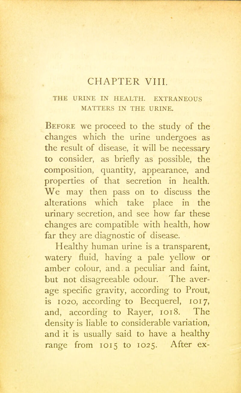 CHAPTER VIII. THE URINE IN HEALTH. EXTRANEOUS MATTERS IN THE URINE. Before we proceed to the study of the changes which the urine undergoes as the result of disease, it will be necessary to consider, as briefly as possible, the composition, quantity, appearance, and properties of that secretion in health. We may then pass on to discuss the alterations which take place in the urinary secretion, and see how far these changes are compatible with health, how far they are diagnostic of disease. Healthy human urine is a transparent, watery fluid, having a pale yellow or amber colour, and. a peculiar and faint, but not disagreeable odour. The aver- age specific gravity, according to Prout, is 1020, according to Becquerel, 1017, and, according to Rayer, 1018. The density is liable to considerable variation, and it is usually said to have a healthy range from 1015 to 1025. After ex-