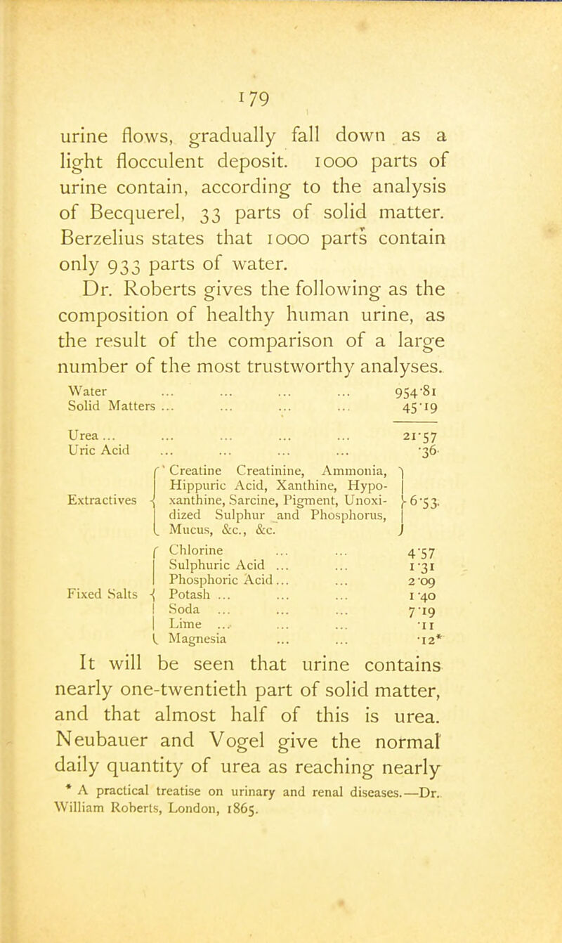 urine flows, gradually fall down as a light flocculent deposit. looo parts of urine contain, according to the analysis of Becquerel, 33 parts of solid matter. Berzelius states that 1000 parts contain only 933 parts of water. Dr. Roberts ogives the following: as the composition of healthy human urine, as the result of the comparison of a large number of the most trustworthy analyses.. Water ... ... ... ... 9548i Solid Matters ... ... ... ... 4Si9 Urea... ... ... ... ... 21-57 Uric Acid ... ... ... ... •36- Creatine Creatinine, Ammonia, ) Hippuric Acid, Xanthine, Hypo- j E.xtractives i xanthine, Sarcine, Pigment, Unoxi- !-6'53, dized Sulphur and Phosphorus, ] Mucus, &c., &c. J f Chlorine ... ... 4'57 I Sulphuric Acid ... ... 1-31 I Phosphoric Acid... ... 2 '09 Fixed Salts ■{ Potash ... ... ... 1-40 I .Soda ... ... ... 7-19 I Lime ... ... ... 'ii I, Magnesia ... ... -12* It will be seen that urine contains nearly one-twentieth part of solid matter, and that almost half of this is urea. Neubauer and Vogel give the normal daily quantity of urea as reaching nearly * A practical treatise on urinary and renal diseases.—Dr. William Roberts, London, 1865.