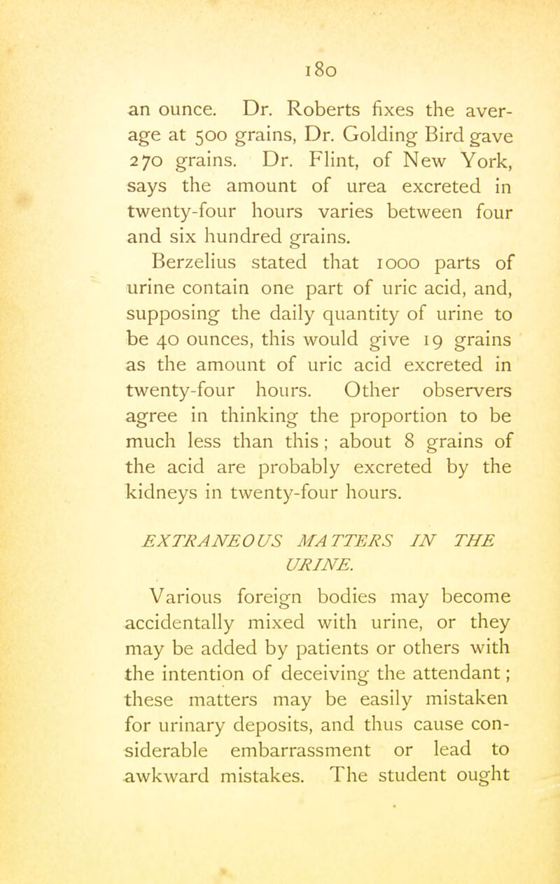 i8o an ounce. Dr. Roberts fixes the aver- age at 500 grains, Dr. Golding Bird gave 270 grains. Dr. Flint, of New York, says the amount of urea excreted in twenty-four hours varies between four and six hundred grains. Berzelius stated that 1000 parts of urine contain one part of uric acid, and, supposing the daily quantity of urine to be 40 ounces, this would give 19 grains as the amount of uric acid excreted in twenty-four hours. Other observers agree in thinking the proportion to be much less than this; about 8 grains of the acid are probably excreted by the kidneys in twenty-four hours. EXTRANEOUS MATTERS IN THE URINE. Various foreign bodies may become accidentally mixed with urine, or they may be added by patients or others with the intention of deceiving the attendant; these matters may be easily mistaken for urinary deposits, and thus cause con- siderable embarrassment or lead to awkward mistakes. The student ought »