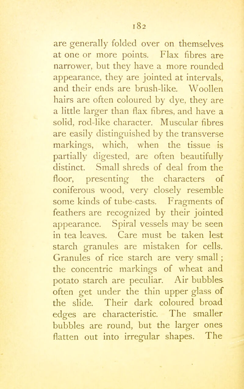 are generally folded over on themselves at one or more points. Flax fibres are narrower, but they have a more rounded appearance, they are jointed at intervals, and their ends are brush-like. Woollen hairs are often coloured by dye, they are a little larger than flax fibres, and have a solid, rod-like character. Muscular fibres are easily distinguished by the transverse markings, which, when the tissue is partially digested, are often beautifully distinct. Small shreds of deal from the floor, presenting the characters of coniferous wood, very closely resemble some kinds of tube-casts. Fragments of feathers are recognized by their jointed appearance. Spiral vessels may be seen in tea leaves. Care must be taken lest starch granules are mistaken for cells. Granules of rice starch are very small ; the concentric markings of wheat and potato starch are peculiar. Air bubbles often get under the thin upper glass of the slide. Their dark coloured broad edges are characteristic. The smaller bubbles are round, but the larger ones flatten out into irregular shapes. The