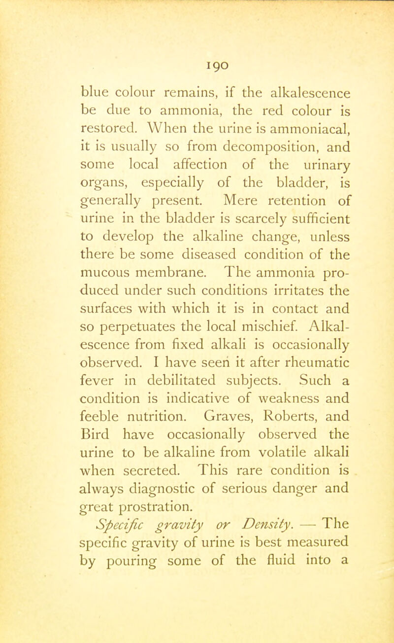 I go blue colour remains, if the alkalescence be clue to ammonia, the red colour is restored. When the urine is ammoniacal, it is usually so from decomposition, and some local affection of the urinary organs, especially of the bladder, is generally present. Mere retention of urine in the bladder is scarcely sufficient to develop the alkaline change, unless there be some diseased condition of the mucous membrane. The ammonia pro- duced under such conditions irritates the surfaces with which it is in contact and so perpetuates the local mischief Alkal- escence from fixed alkali is occasionally observed. I have seen it after rheumatic fever in debilitated subjects. Such a condition is indicative of weakness and feeble nutrition. Graves, Roberts, and Bird have occasionally observed the urine to be alkaline from volatile alkali when secreted. This rare condition is always diagnostic of serious danger and great prostration. Specific gravity or Density. —• The specific gravity of urine is best measured by pouring some of the fluid into a