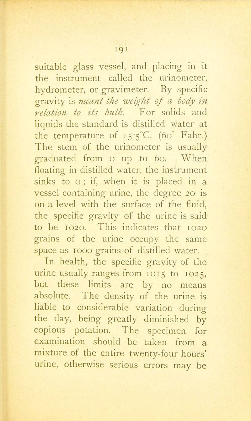 suitable glass vessel, and placing in it the instrument called the urinometer, hydrometer, or gravimeter. By specific gravity is meant the weight of a body in relation to its bulk. For solids and liquids the standard is distilled water at the temperature of i5'5°C. (60° Fahr.) The stem of the urinometer is usually graduated from o up to 60. When floating in distilled water, the instrument sinks to o ; if, when it is placed in a vessel containing urine, the degree 20 is on a level with the surface of the fluid, the specific gravity of the urine is said to be 1020. This indicates that 1020 grains of the urine occupy the same space as 1000 grains of distilled water. In health, the specific gravity of the urine usually ranges from 1015 to 1025, but th ese limits are by no means absolute. The density of the urine is liable to considerable variation durinor the day, being gready diminished by copious potation. The specimen for examination should be taken from a mixture of the entire twenty-four hours' urine, otherwise serious errors may be