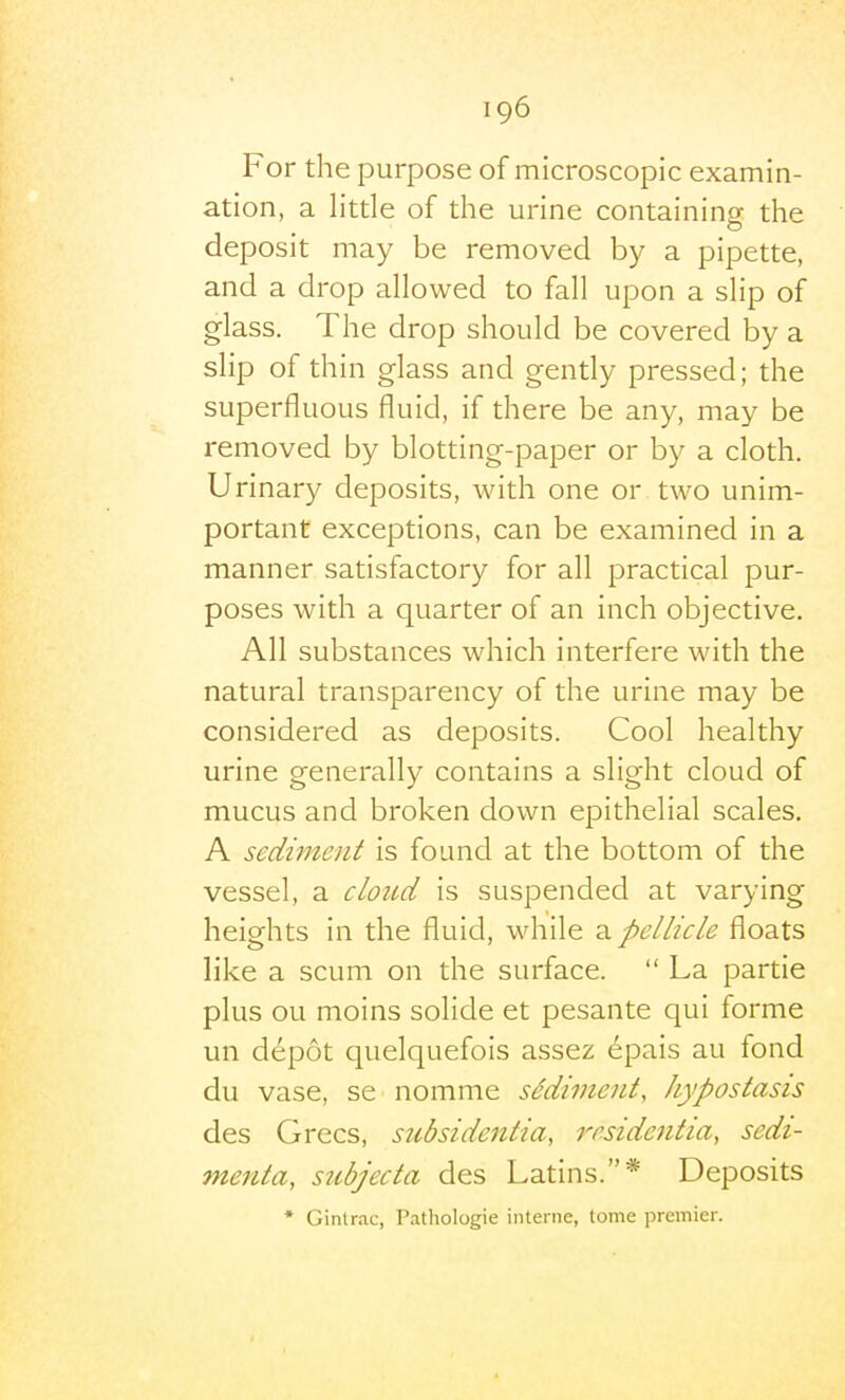 For the purpose of microscopic examin- ation, a little of the urine containing the deposit may be removed by a pipette, and a drop allowed to fall upon a slip of glass. The drop should be covered by a slip of thin glass and gently pressed; the superfluous fluid, if there be any, may be removed by blotting-paper or by a cloth. Urinary deposits, with one or two unim- portant exceptions, can be examined in a manner satisfactory for all practical pur- poses with a quarter of an inch objective. All substances which interfere with the natural transparency of the urine may be considered as deposits. Cool healthy urine generally contains a slight cloud of mucus and broken down epithelial scales, A sediment is found at the bottom of the vessel, a cloud is suspended at varying heights in the fluid, while 2l pellicle floats like a scum on the surface.  La partie plus ou moins solide et pesante qui forme un depot quelquefois assez 6pais au fond du vase, se nomme sMiment, hypostasis des Grecs, subsidentia, residentia, sedi- menta, subjecta des Latins.* Deposits * Ginlrac, Pathologic interne, tome premier.