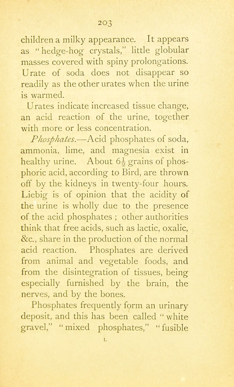 children a milky appearance. It appears as  hedge-hog crystals, little globular masses covered with spiny prolongations. Urate of soda does not disappear so readily as the other urates when the urine is warmed. Urates indicate increased tissue change, an acid reaction of the urine, together with more or less concentration. Phosphates.—Acid phosphates of soda, ammonia, lime, and magnesia exist in healthy urine. About 6^ grains of phos- phoric acid, according to Bird, are thrown off by the kidneys in twenty-four hours. Liebig is of opinion that the acidity of the urine is wholly due to the presence of the acid phosphates ; other authorities think that free acids, such as lactic, oxalic, &c., share in the production of the normal acid reaction. Phosphates are derived from animal and vegetable foods, and from the disintegration of tissues, being especially furnished by the brain, the nerves, and by the bones. Phosphates frequently form an urinary deposit, and this has been called  white gravel,  mixed phosphates,  fusible