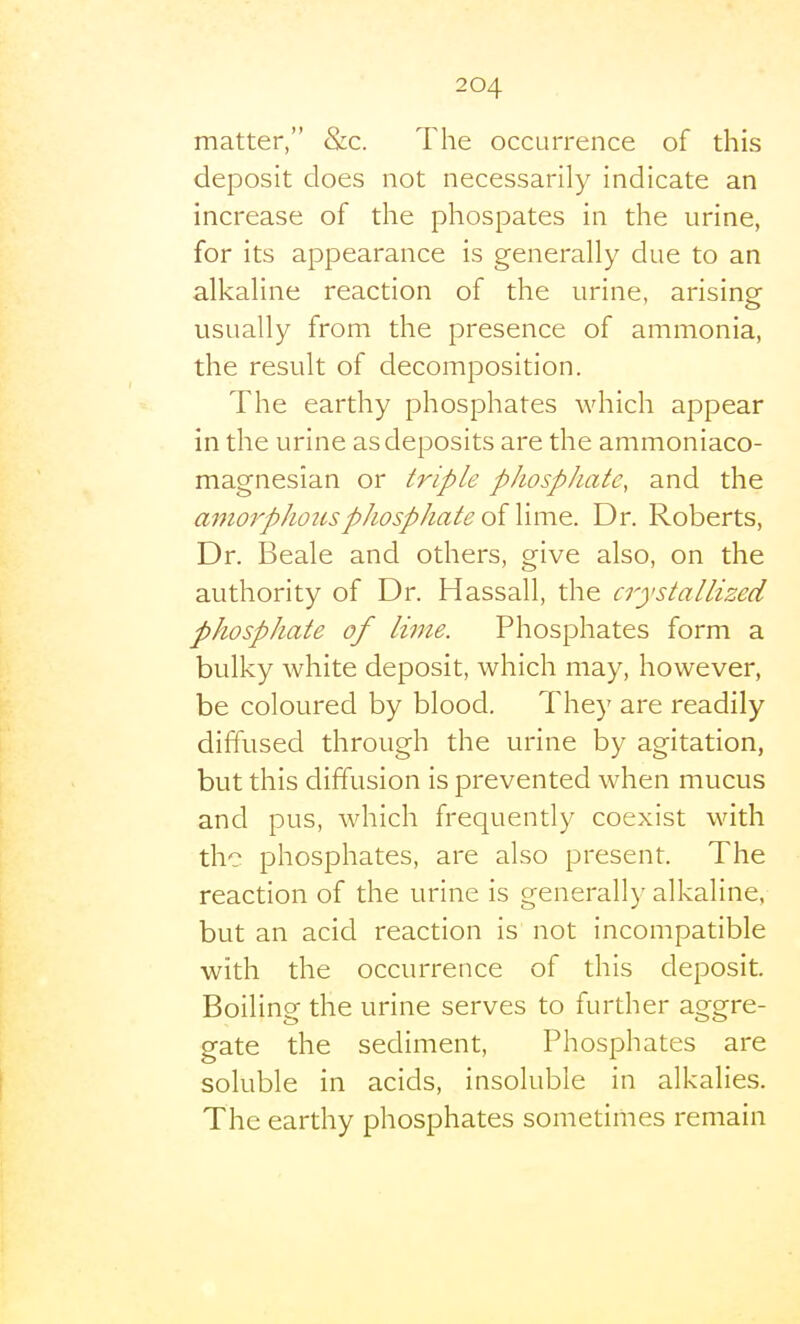 matter, &c. The occurrence of this deposit does not necessarily indicate an increase of the phospates in the urine, for its appearance is generally due to an alkaline reaction of the urine, arising usually from the presence of ammonia, the result of decomposition. The earthy phosphates which appear in the urine as deposits are the ammoniaco- magnesian or triple phosphate, and the amorphous phosphate oiWmQ. Dr. Roberts, Dr. Beale and others, give also, on the authority of Dr. Hassall, the crystallized phosphate of lime. Phosphates form a bulky white deposit, which may, however, be coloured by blood. They are readily diffused through the urine by agitation, but this diffusion is prevented when mucus and pus, which frequently coexist with the phosphates, are also present. The reaction of the urine is generally alkaline, but an acid reaction is not incompatible with the occurrence of this deposit. Boiling the urine serves to further aggre- gate the sediment. Phosphates are soluble in acids, insoluble in alkalies. The earthy phosphates sometimes remain