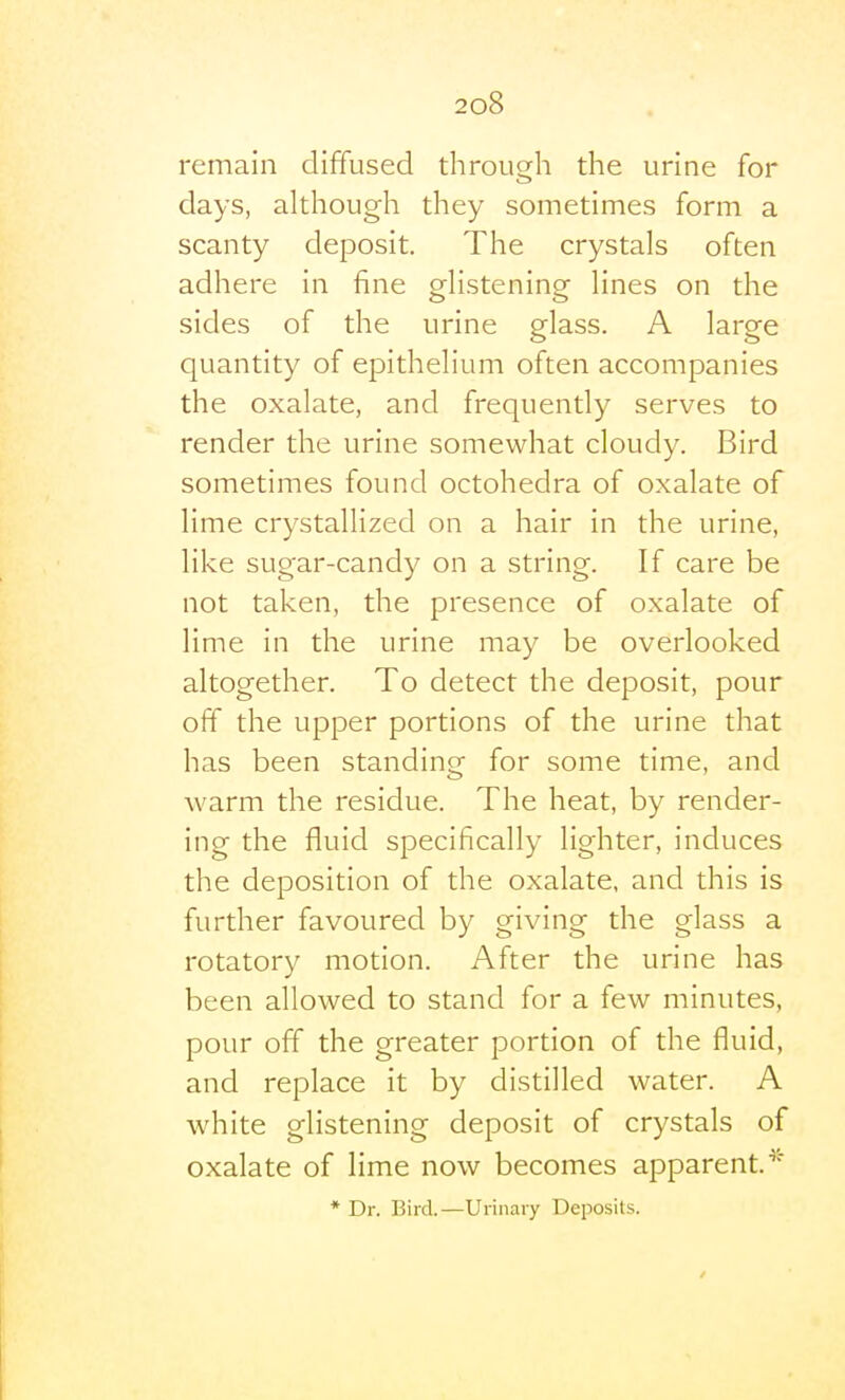 remain diffused through the urine for days, although they sometimes form a scanty deposit. The crystals often adhere in fine glistening lines on the sides of the urine glass. A large quantity of epithelium often accompanies the oxalate, and frequently serves to render the urine somewhat cloudy. Bird sometimes found octohedra of oxalate of lime crystallized on a hair in the urine, like sugar-candy on a string. If care be not taken, the presence of oxalate of lime in the urine may be overlooked altogether. To detect the deposit, pour off the upper portions of the urine that has been standing for some time, and warm the residue. The heat, by render- ing the fluid specifically lighter, induces the deposition of the oxalate, and this is further favoured by giving the glass a rotatory motion. After the urine has been allowed to stand for a few minutes, pour off the greater portion of the fluid, and replace it by distilled water. A white glistening deposit of crystals of oxalate of lime now becomes apparent. * Dr. Bird.—Urinary Deposits.
