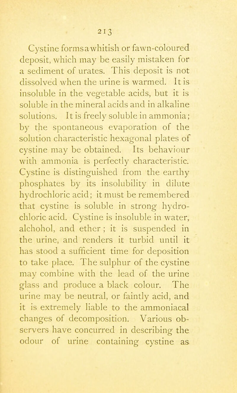 Cystine formsawhitish or fawn-coloured deposit, which may be easily mistaken for a sediment of urates. This deposit is not dissolved when the urine is warmed. It is insoluble in the vegetable acids, but it is soluble in the mineral acids and in alkaline solutions. It is freelv soluble in ammonia; by the spontaneous evaporation of the solution characteristic hexagonal plates of cystine may be obtained. Its behaviour with ammonia is perfectly characteristic. Cystine is distinguished from the earthy phosphates by its insolubility in dilute hydrochloric acid; it must be remembered that cystine is soluble in strong hydro- chloric acid. Cystine is insoluble in water, alchohol, and ether ; it is suspended in the urine, and renders it turbid until it has stood a sufficient time for deposition to take place. The sulphur of the cystine may combine with the lead of the urine glass and produce a black colour. The urine may be neutral, or faintly acid, and it is extremely liable to the ammoniacal changes of decomposition. Various ob- servers have concurred in describinor the odour of urine containing cystine as