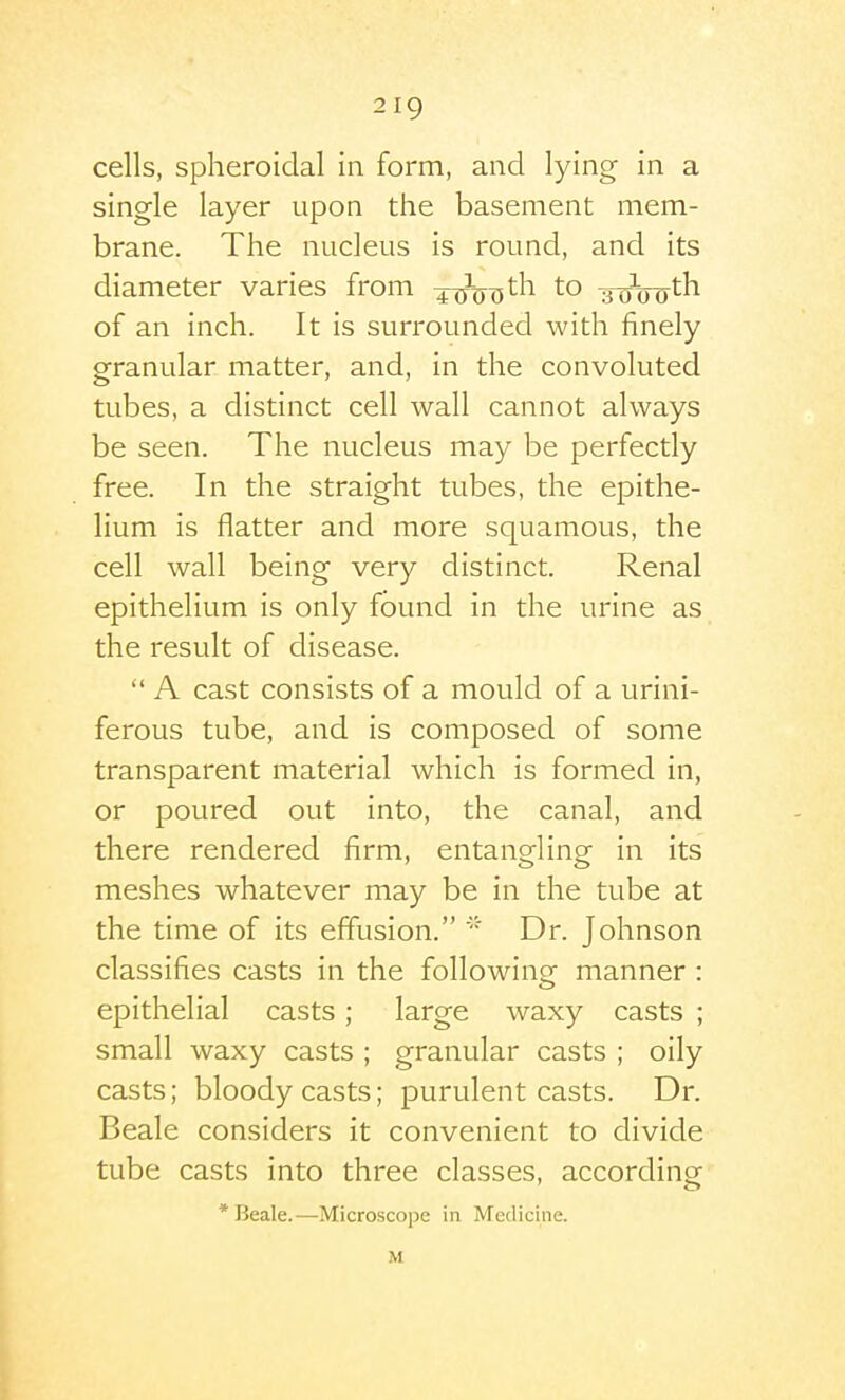 cells, spheroidal in form, and lying in a single layer upon the basement mem- brane. The nucleus is round, and its diameter varies from ^^^^jth to -^Q-fyth. of an inch. It is surrounded with finely granular matter, and, in the convoluted tubes, a distinct cell wall cannot always be seen. The nucleus may be perfectly free. In the straight tubes, the epithe- lium is flatter and more squamous, the cell wall being very distinct. Renal epithelium is only found in the urine as the result of disease.  A cast consists of a mould of a urini- ferous tube, and is composed of some transparent material which is formed in, or poured out into, the canal, and there rendered firm, entangling in its meshes whatever may be in the tube at the time of its effusion. Dr. Johnson classifies casts in the following manner : epithelial casts; large waxy casts ; small waxy casts ; granular casts ; oily casts; bloody casts; purulent casts. Dr. Beale considers it convenient to divide tube casts into three classes, according * Beale.—Microscope in Medicine. M