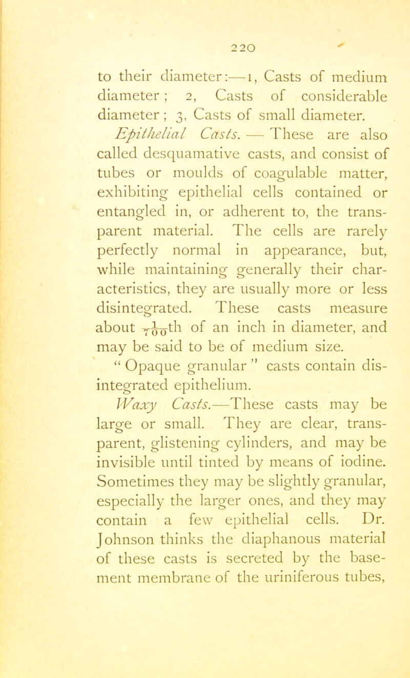 to their diameter:—i, Casts of medium diameter ; 2, Casts of considerable diameter; 3, Casts of small diameter. Epithelial Casts. — These are also called desquamative casts, and consist of tubes or moulds of coagulable matter, exhibiting epithelial cells contained or entangled in, or adherent to, the trans- parent material. The cells are rarely perfectly normal in appearance, but, while maintaining generally their char- acteristics, they are usually more or less disintegrated. These casts measure about Y^th of an inch in diameter, and may be said to be of medium size.  Opaque granular  casts contain dis- integrated epithelium. Waxy Casts.—These casts may be large or small. They are clear, trans- parent, glistening cylinders, and may be invisible until tinted by means of iodine. Sometimes they may be slightly granular, especially the larger ones, and they may contain a few epithelial cells. Dr. Johnson thinks the diaphanous material of these casts is secreted by the base- ment membrane of the uriniferous tubes,