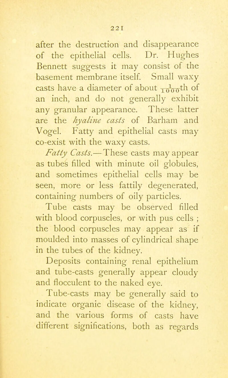 after the destruction and disappearance of the epithelial cells. Dr. Hughes Bennett suggests it may consist of the basement membrane itself Small waxy- casts have a diameter of about xcjW^l^ of an inch, and do not generally exhibit any granular appearance. These latter are the hyaline casts of Barham and Vogel. Fatty and epithelial casts may co-exist with the waxy casts. Fatty Casts.—These casts may appear as tubes filled with minute oil globules, and sometimes epithelial cells may be seen, more or less fattily degenerated, containing numbers of oily particles. Tube casts may be observed filled with blood corpuscles, or with pus cells ; the blood corpuscles may appear as if moulded into masses of cylindrical shape in the tubes of the kidney. Deposits containing renal epithelium and tube-casts generally appear cloudy and flocculent to the naked eye. Tube-casts may be generally said to indicate organic disease of the kidney, and the various forms of casts have different significations, both as regards