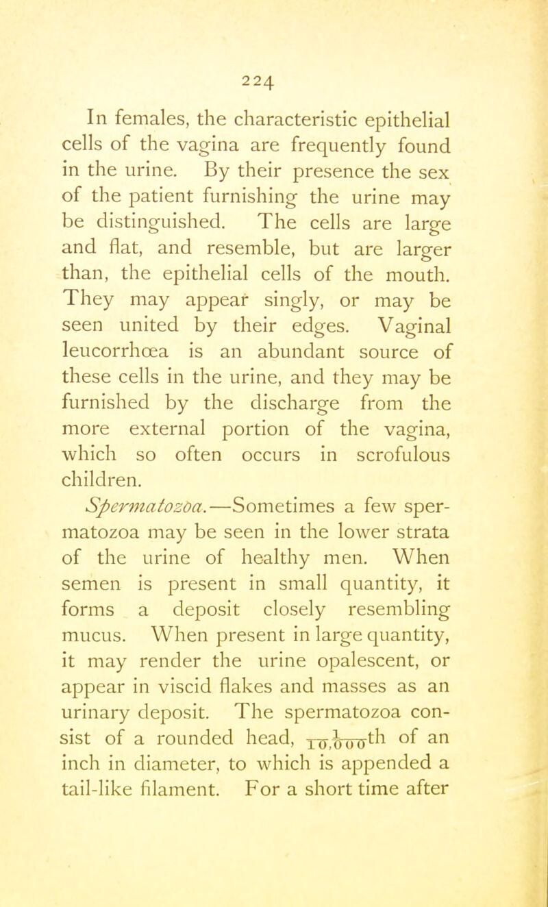 In females, the characteristic epithelial cells of the vagina are frequently found in the urine. By their presence the sex of the patient furnishing the urine may be distinguished. The cells are large and flat, and resemble, but are larger than, the epithelial cells of the mouth. They may appear singly, or may be seen united by their edges. Vaginal leucorrhoea is an abundant source of these cells in the urine, and they may be furnished by the discharge from the more external portion of the vagina, which so often occurs in scrofulous children. Spermatozoa.—Sometimes a few sper- matozoa may be seen in the lower strata of the urine of healthy men. When semen is present in small quantity, it forms a deposit closely resembling mucus. When present in large quantity, it may render the urine opalescent, or appear in viscid flakes and masses as an urinary deposit. The spermatozoa con- sist of a rounded head, xTT.^oryt''^ °f inch in diameter, to which is appended a tail-like filament. For a short time after