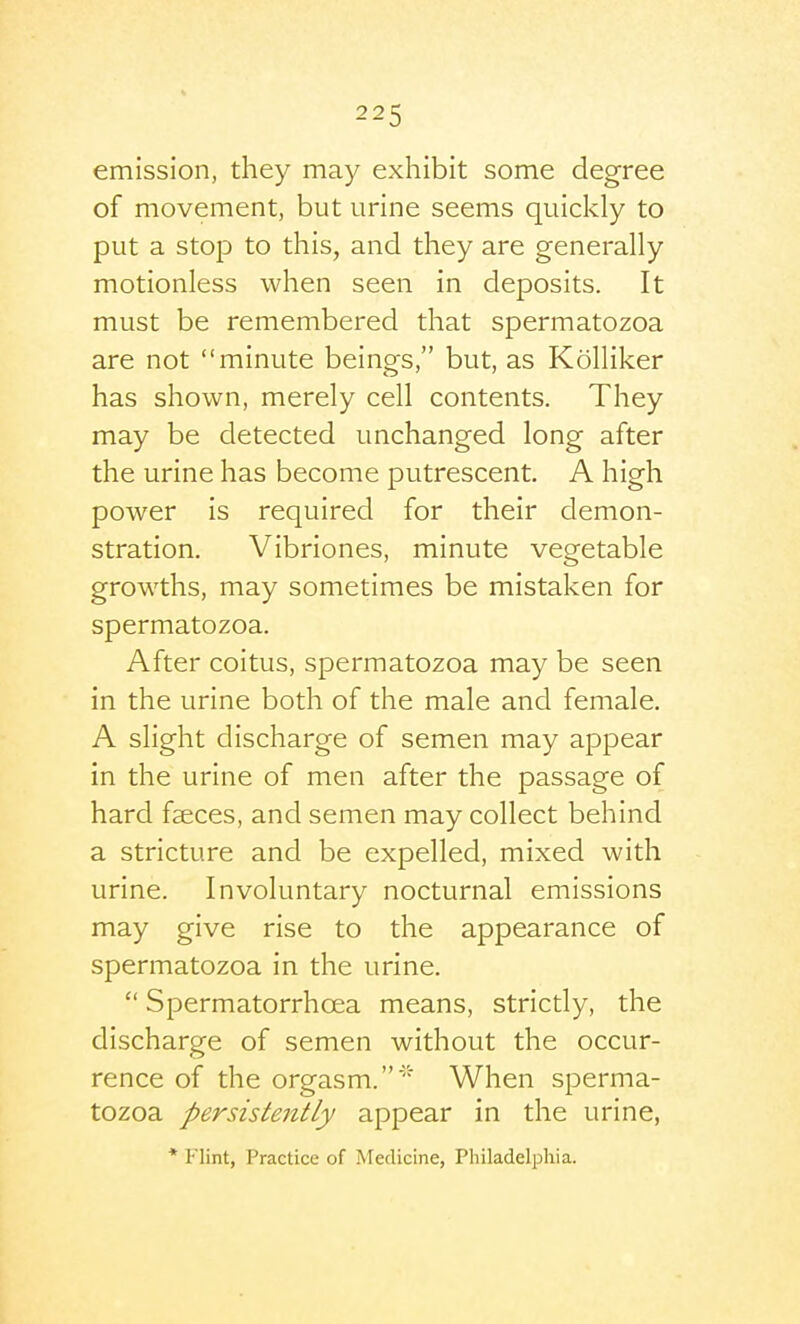 emission, they may exhibit some degree of movement, but urine seems quickly to put a stop to this, and they are generally motionless when seen in deposits. It must be remembered that spermatozoa are not minute beings, but, as Kolliker has shown, merely cell contents. They may be detected unchanged long after the urine has become putrescent. A high power is required for their demon- stration. Vibriones, minute vegetable growths, may sometimes be mistaken for spermatozoa. After coitus, spermatozoa may be seen in the urine both of the male and female. A slight discharge of semen may appear in the urine of men after the passage of hard faeces, and semen may collect behind a stricture and be expelled, mixed with urine. Involuntary nocturnal emissions may give rise to the appearance of spermatozoa in the urine.  Spermatorrhoea means, strictly, the discharge of semen without the occur- rence of the orgasm.' When sperma- tozoa persistently appear in the urine, * Flint, Practice of Medicine, Pliiladelphia.