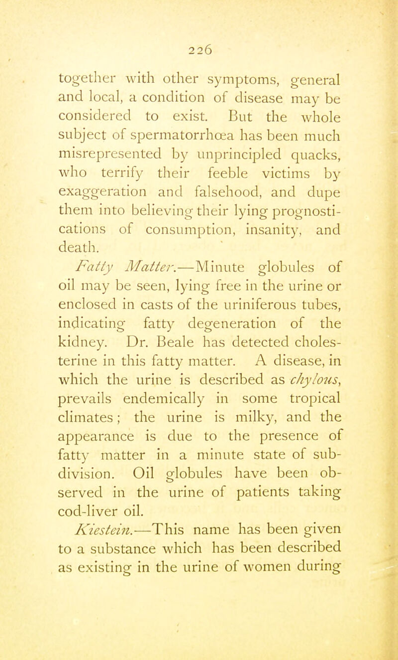 together with other symptoms, general and local, a condition of disease may be considered to exist. But the whole subject of spermatorrhoea has been much misrepresented by unprincipled quacks, who terrify their feeble victims by exaggeration and falsehood, and dupe them into believing their lying prognosti- cations of consumption, insanity, and death. Fatty Matter.—Minute globules of oil may be seen, lying free in the urine or enclosed in casts of the uriniferous tubes, indicating fatty degeneration of the kidney. Dr. Beale has detected choles- terine in this fatty matter. A disease, in which the urine is described as chylous, prevails endemically in some tropical climates; the urine is milky, and the appearance is due to the presence of fatty matter in a minute state of sub- division. Oil orlobules have been ob- served in the urine of patients taking cod-liver oil. Kiestein.—T\)\s, name has been given to a substance which has been described as existing in the urine of women during