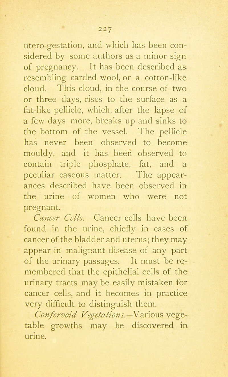 utero-o'estation, and which has been con- sidered by some authors as a minor sign of pregnancy. It has been described as resembhng carded wool, or a cotton-Hke cloud. This cloud, in the course of two or three days, rises to the surface as a fat-like pellicle, which, after the lapse of a few days more, breaks up and sinks to the bottom of the vessel. The pellicle has never been observed to become mouldy, and it has been observed to contain triple phosphate, fat, and a peculiar caseous matter. The appear- ances described have been observed in the urine of women who were not pregnant. Cancer Cells. Cancer cells have been found in the urine, chiefly in cases of cancer of the bladder and uterus; they may appear in malignant disease of any part of the urinary passages. It must be re- membered that the epithelial cells of the urinary tracts may be easily mistaken for cancer cells, and it becomes in practice very difficult to distinguish them. Confervoid Vegetations.—V2.noViS, vege- table growths may be discovered ia urine.