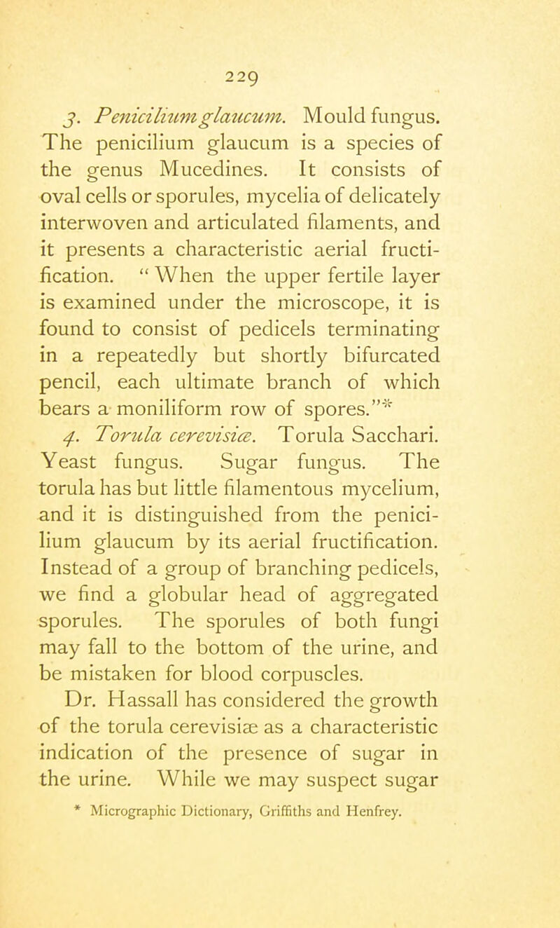 J. Peniciliumglaucum. Mould fungus. The penicilium glaucum is a species of the P'enus Mucedines. It consists of oval cells or sporules, mycelia of delicately interwoven and articulated filaments, and it presents a characteristic aerial fructi- fication.  When the upper fertile layer is examined under the microscope, it is found to consist of pedicels terminating in a repeatedly but shortly bifurcated pencil, each ultimate branch of which bears a moniliform row of spores.' ^. TortUa cerevisice. Torula Sacchari. Yeast fungus. Sugar fungus. The torula has but little filamentous mycelium, and it is distinguished from the penici- lium glaucum by its aerial fructification. Instead of a group of branching pedicels, we find a globular head of aggregated sporules. The sporules of both fungi may fall to the bottom of the urine, and be mistaken for blood corpuscles. Dr. Hassall has considered the gfrowth of the torula cerevisise as a characteristic indication of the presence of sugar in the urine. While we may suspect sugar * Micrographic Dictionary, Griffiths and Henfrey.