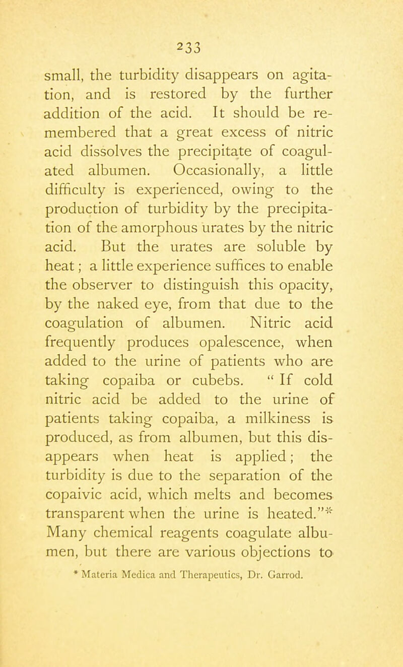 small, the turbidity disappears on agita- tion, and is restored by the further addition of the acid. It should be re- membered that a great excess of nitric acid dissolves the precipitate of coagul- ated albumen. Occasionally, a little difficulty is experienced, owing to the production of turbidity by the precipita- tion of the amorphous urates by the nitric acid. But the urates are soluble by heat; a little experience suffices to enable the observer to distinguish this opacity, by the naked eye, from that due to the coagulation of albumen. Nitric acid frequently produces opalescence, when added to the urine of patients who are taking copaiba or cubebs.  If cold nitric acid be added to the urine of patients taking copaiba, a milkiness is produced, as from albumen, but this dis- appears when heat is applied; the turbidity is due to the separation of the copaivic acid, which melts and becomes transparent when the urine is heated.* Many chemical reagents coagulate albu- men, but there are various objections to * Materia Medica and Therapeutics, Dr. Gan'od.