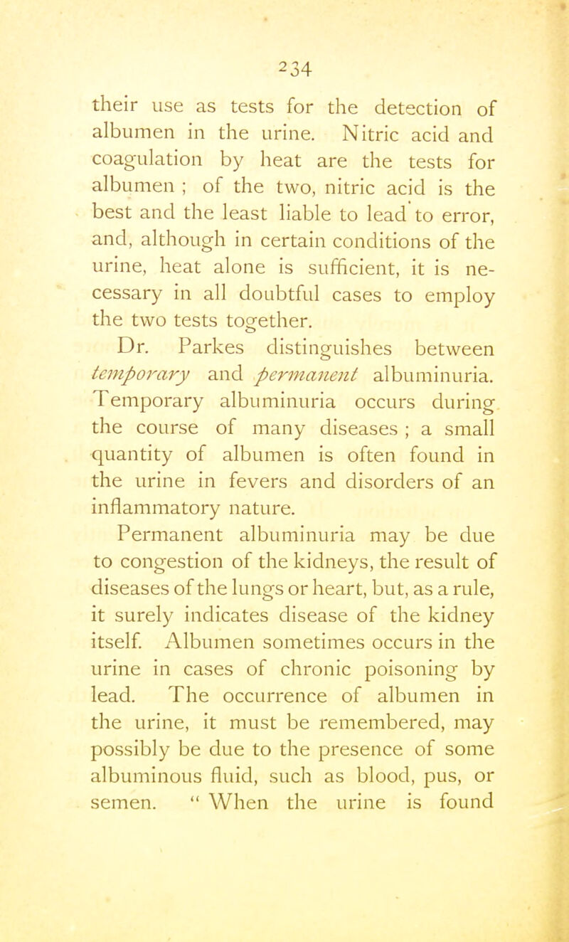 their use as tests for the detection of albumen in the urine. Nitric acid and coagulation by heat are the tests for albumen ; of the two, nitric acid is the best and the least liable to lead to error, and, although in certain conditions of the urine, heat alone is sufficient, it is ne- cessary in all doubtful cases to employ the two tests together. «_> Dr. Parkes distinguishes between temporary and permanent albuminuria. Temporary albuminuria occurs during the course of many diseases ; a small ■quantity of albumen is often found in the urine in fevers and disorders of an inflammatory nature. Permanent albuminuria may be due to congestion of the kidneys, the result of diseases of the lungs or heart, but, as a rule, it surely indicates disease of the kidney itself. Albumen sometimes occurs in the urine in cases of chronic poisoning by lead. The occurrence of albumen in the urine, it must be remembered, may possibly be due to the presence of some albuminous fluid, such as blood, pus, or semen.  When the urine is found