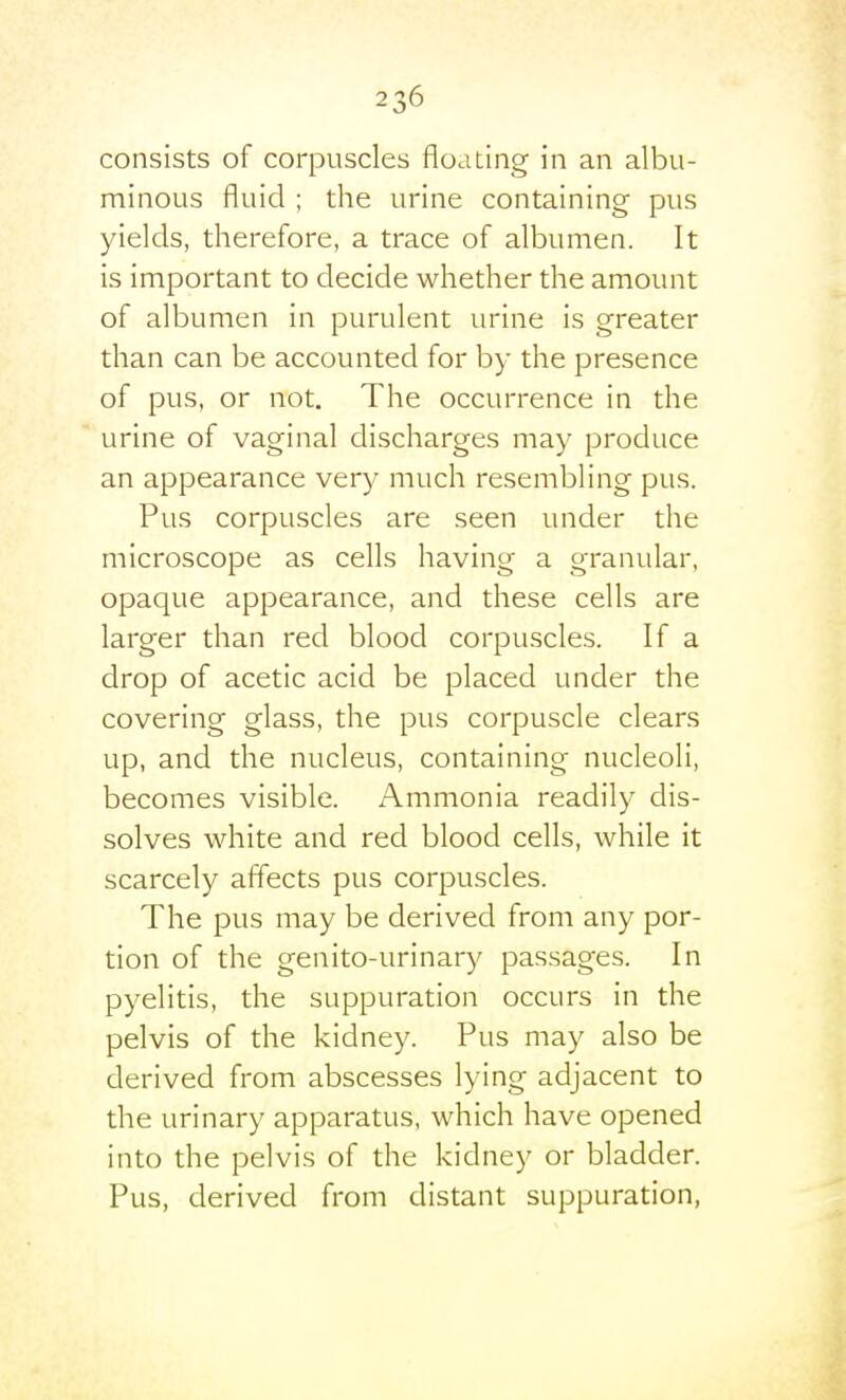 consists of corpuscles floating in an albu- minous fluid ; the urine containing pus yields, therefore, a trace of albumen. It is important to decide whether the amount of albumen in purulent urine is greater than can be accounted for by the presence of pus, or not. The occurrence in the urine of vaginal discharges may produce an appearance very much resembling pus. Pus corpuscles are seen under the microscope as cells having a granular, opaque appearance, and these cells are larger than red blood corpuscles. If a drop of acetic acid be placed under the covering glass, the pus corpuscle clears up, and the nucleus, containing nucleoli, becomes visible. Ammonia readily dis- solves white and red blood cells, while it scarcely affects pus corpuscles. The pus may be derived from any por- tion of the genito-urinary passages. In pyelitis, the suppuration occurs in the pelvis of the kidney. Pus may also be derived from abscesses lying adjacent to the urinary apparatus, which have opened into the pelvis of the kidney or bladder. Pus, derived from distant suppuration.