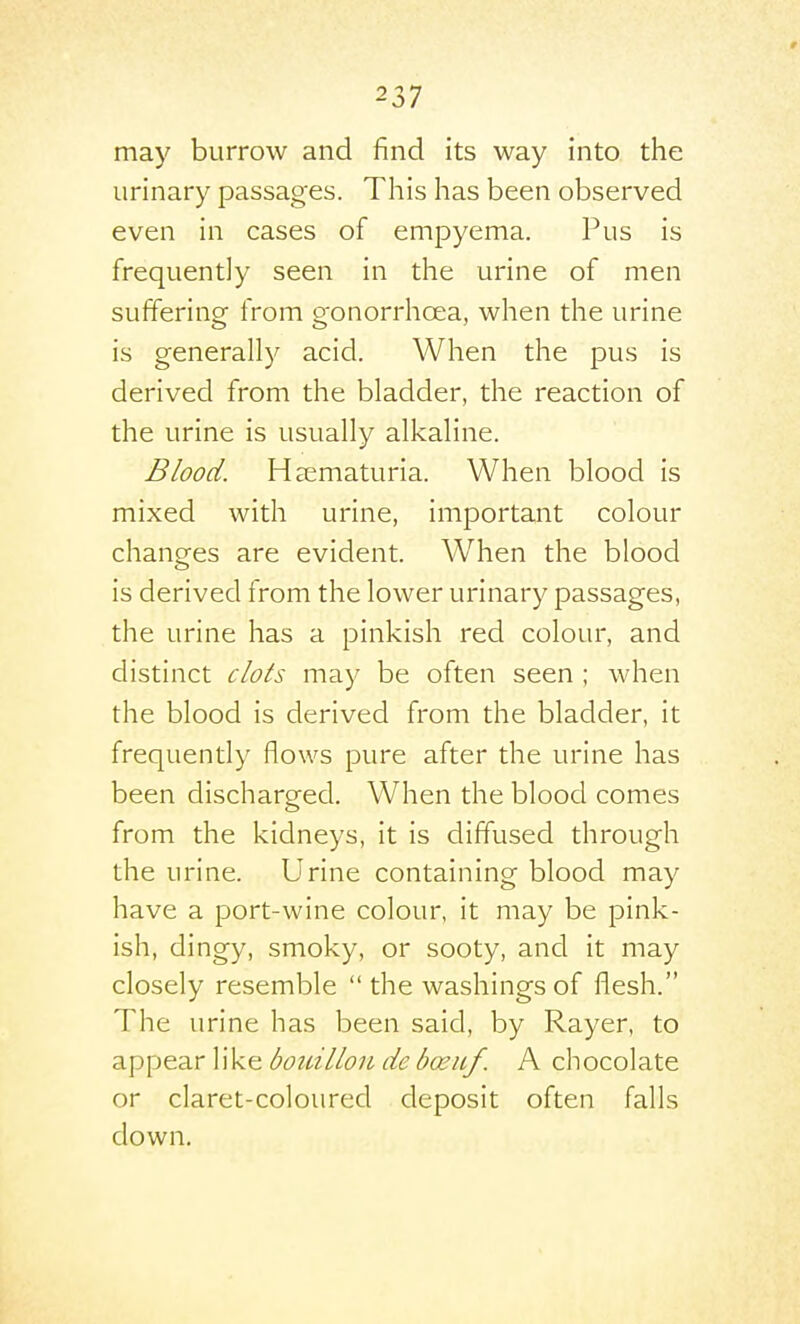 may burrow and find its way into tlie urinary passages. Tliis has been observed even in cases of empyema. Pus is frequently seen in the urine of men suffering from gonorrhoea, when the urine is generally acid. When the pus is derived from the bladder, the reaction of the urine is usually alkaline. Blood. Heematuria. When blood is mixed with urine, important colour changes are evident. When the blood is derived from the lower urinary passages, the urine has a pinkish red colour, and distinct clots may be often seen ; Avhen the blood is derived from the bladder, it frequently flows pure after the urine has been discharged. When the blood comes from the kidneys, it is diffused through the urine. Urine containing blood may have a port-wine colour, it may be pink- ish, dingy, smoky, or sooty, and it may closely resemble the washings of flesh. The urine has been said, by Rayer, to appear like boidllou de boeuf. A chocolate or claret-coloured deposit often falls down.