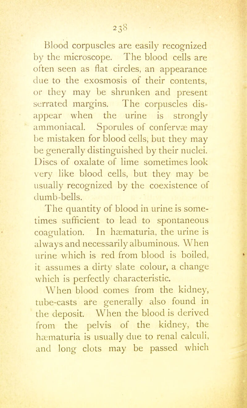 Blood corpuscles are easily recognized by the microscope. The blood cells are often seen as flat circles, an appearance due to the exosmosis of their contents, or they may be shrunken and present serrated margins. The corpuscles dis- appear when the urine is strongly ammoniacal. Sporules of confervse may be mistaken for blood cells, but they may be generally distinguished by their nuclei. Discs of oxalate of lime sometimes look very like blood cells, but they may be usually recognized by the coexistence of dumb-bells. The quantity of blood in urine is some- times sufficient to lead to spontaneous coagulation. In hsematuria, the urine is always and necessarily albuminous. When urine which is red from blood is boiled, it assumes a dirty slate colour, a change which is perfectly characteristic. When blood comes from the kidney, tube-casts are generally also found in the deposit. When the blood is derived from the pelvis of the kidney, the ha:maturia is usually due to renal calculi, and long clots may be passed which