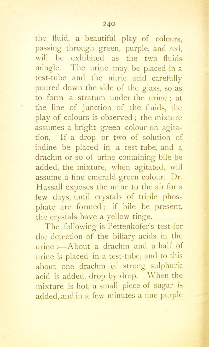 the fluid, a beautiful play of colours, passing through green, purple, and red, will be exhibited as the two fluids mingle. The urine may be placed in a test-tube and the nitric acid carefully poured down the side of the glass, so as to form a stratum under the urine ; at the line of junction of the fluids, the play of colours is observed; the mixture assumes a bright green colour on agita- tion. If a drop or two of solution of iodine be placed in a test-tube, and a drachm or so of urine containing bile be added, the mixture, when agitated, will assume a fine emerald green colour. Dr. Hassall exposes the urine to the air for a few days, until crystals of triple phos- phate are formed ; if bile be present, the crystals have a yellow tinge. The following is Pettenkofer's test for the detection of the biliary acids in the urine :■—About a drachm and a half of urine is placed in a test-tube, and to this about one drachm of strong sulphuric acid is added, drop by drop. Wlicn the mixture is hot, a small piece of sugar is added, and in a few minutes a line purple