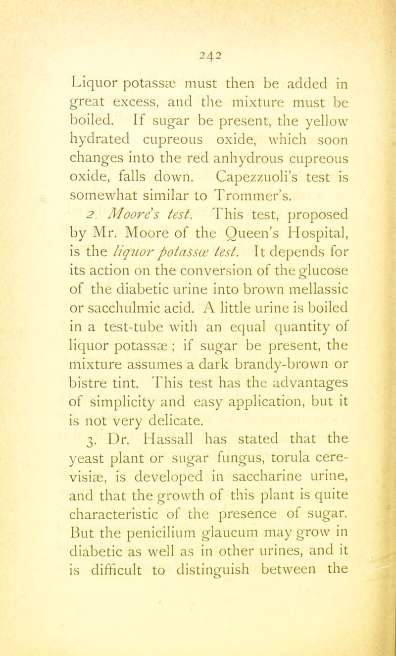 Liquor potassee must then be added in great excess, and the mixture must be boiled. If sugar be present, the yellow hydrated cupreous oxide, which soon changes into the red anhydrous cupreous oxide, falls down. Capezzuoli's test is somewhat similar to Trommer's. 2. Moore s test. This test, proposed by Mr. Moore of the Queen's Hospital, is the Liquorpotassoe test. It depends for its action on the conversion of the glucose of the diabetic urine into brown mellassic or sacchulmic acid. A little urine is boiled in a test-tube with an equal quantity of liquor potass?e ; if sugar be present, the mixture assumes a dark brandy-brown or bistre tint. This test has the advantages of simplicity and easy application, but it is not very delicate. 3. Dr. Hassail has stated that the yeast plant or sugar fungus, torula cere- visise, is developed in saccharine urine, and that the growth of this plant is quite characteristic of the presence of sugar. But the penicilium glaucum may grow in diabetic as well as in other urines, and it is difficult to distinguish between the