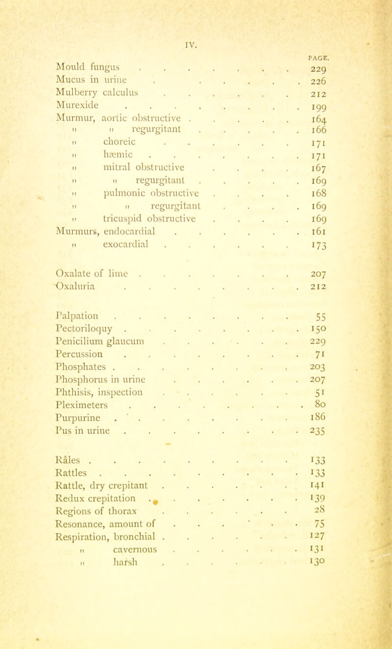 PAGE. Mould fungus ....... 229 Mucus in urine . ..... 226 Mulljeny calculus . . . . . . 212 Mure-xide . . . . . . -199 Murmur, aoriic ohslructive ..... 164 11 II regurgitant . . . . .166 II choreic . . . . . . iji 11 ha;mic . . . . . . .171 II mitral obstructive .... 167 11 II regurgitant . . . . .169 II pulmonic obstructive .... 168 II II regurgitant .... 169 I' tricuspid obstructive .... 169 Murmurs, endocardial ...... 161 II e.xocardial . . . . . . 173 Oxalate of lime ....... 207 ~Oxaluria . . . . . . . .212 Palpation ........ 55 Pectoriloquy . . . . . . .150 Penicilium glaucum ...... 229 Percussion . . . . . . . • 7' Phosphates ........ 203 Phosphorus in urine ...... 207 Phthisis, inspection . . . . . 51 Pleximeters ........ 80 Purpurme . ' . . . . . . . i 86 Pus in urine ........ 235 Rales 133 Rattles 133 Rattle, dry crepitant .141 Redux crepitation •„ • ■ • • • • '39 Regions of thorax ...... 28 Resonance, amount of . . . ' • • 75 Respiration, bronchial . . . . • 127 II cavcmous . . . ■ ij' .1 liarsh 130