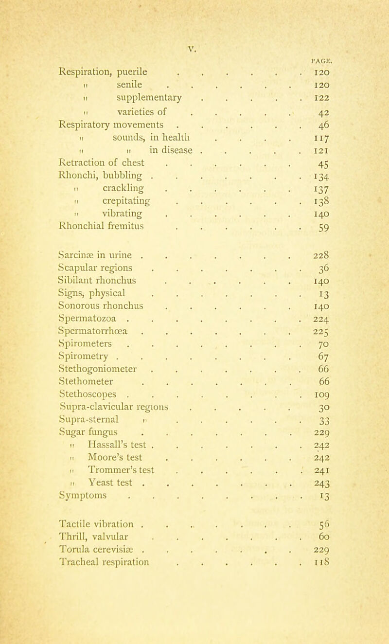 Respiration, puerile II senile II supplementary II varieties of Respiratoiy movements II sounds, in liealUi II II in disease Retraction of chest Rlionchi, bubbling . II crackling II crepitating M vibrating Rhonchial fremitus Sarcinte in urine . Scapular regions Sibilant rhonchus Signs, physical Sonorous rhonchus Spennatozoa . Spermatorrhoea Spirometers Spirometi7 . . . . Stethogoniometer Stethometer Stethoscopes . Supra-clavicular regions Supra-sternal i Sugar fungus II Hassall's test . 11 iVIoore's test II Trommer's test II Yeast test . Symptoms Tactile vibration . Thrill, valvular Torula cerevisije . Tracheal respiration