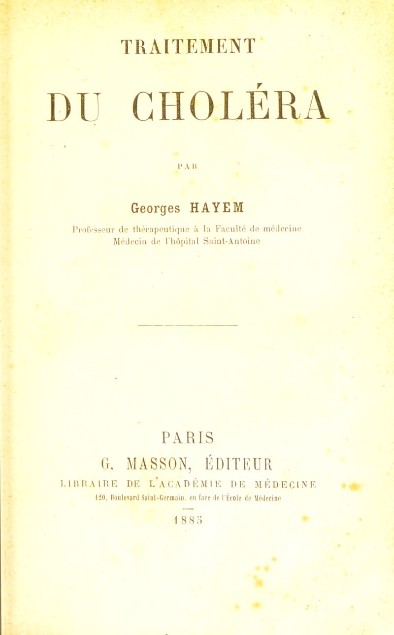 lU CHOLÉRA P A U Georges HAYEPJ ProIVsseur de tliornppuliiiui^ à la Facullo dn méikTiuo Médecin do riiô|)ilal Saiut-AiilniuR PARIS G. MASSON, ÉDITKUa lUIiAlHK DK l'acADICMIK DE M É DECIN F. 120. PoulcïarJ Saiiil-ricrniaiii. on face ik' l'École ilc Méilecinc \88o •