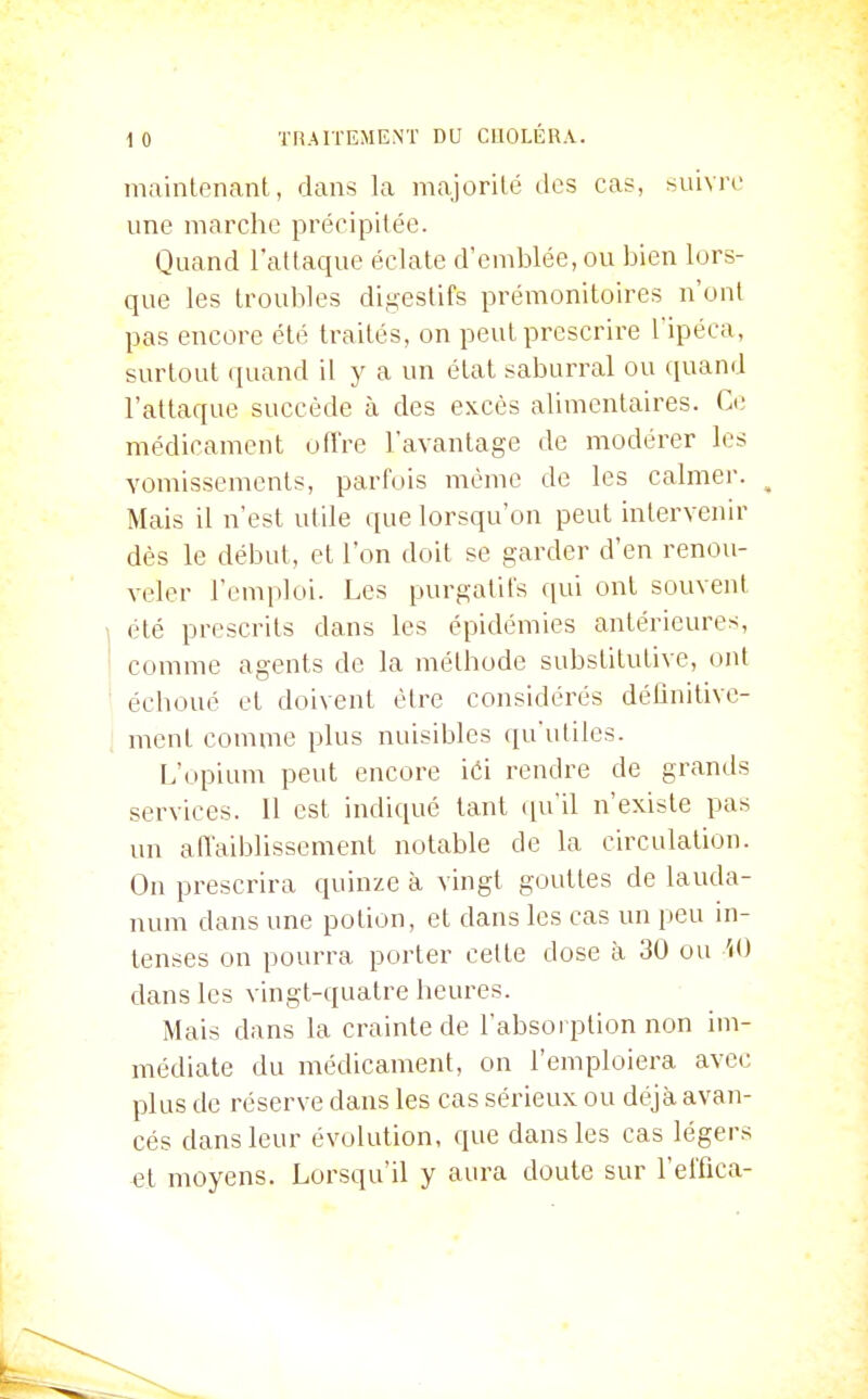 maintenant, dans la majorité des cas, suivre une marche précipitée. Quand l'attaque éclate d'emblée, ou bien lors- que les troubles digestifs prémonitoires n'ont pas encore été traités, on peut prescrire l'ipéca, surtout quand il y a un état saburral ou quand l'attaque succède à des excès alimentaires. Ce médicament oflVe l'avantage de modérer les vomissements, parfois même de les calmer. ^ Mais il n'est utile que lorsqu'on peut intervenir dès le début, et l'on doit se garder d'en renou- veler l'emploi. Les purgatifs qui ont souvent été prescrits dans les épidémies antérieures, comme agents de la méthode substitutive, ont échoué et doivent être considérés détînitive- ment comme plus nuisibles qu'utiles. L'opium peut encore iéi rendre de grands services. Il est indiqué tant (pi'il n'existe pas un ariaiblissement notable de la circulation. On prescrira quinze à vingt gouttes de lauda- num dans une potion, et dans les cas un peu in- tenses on pourra porter cette dose à 30 ou '<<) dans les vingt-quatre heures. Mais dans la crainte de l'absorption non im- médiate du médicament, on l'emploiera avec plus de réserve dans les cas sérieux ou déjà avan- cés dans leur évolution, que dans les cas légers et moyens. Lorsqu'il y aura doute sur l'effica-