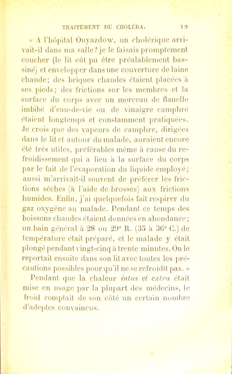 <i A l'hôpital Ouyazdow, un cholérique arri- vait-il dans nm salle? je le faisais promptement coucher (le lit eût pu être préalablement bas- siné) et envelopper dans une couverture de laine chaude; des briques chaudes étaient placées à ses pieds; des frictions sur les membres et la surface du corps avec un morceau de flanelle imbibé d'eau-de-vie ou de vinaigre camphré étaient longtemps et constamment pratiquées. Je crois que des vapeurs de camphre, dirigées dans le lit et autour du malade, auraient encore été très utiles, préférables même à cause du re- froidissement qui a lieu à la surface du corps parle fait de l'évaporalion du liquide employé; aussi m'arrivait-il souvent de préférer les fi'ic- tions sèches (à l'aide de brosses) aux frictions humides. Enfin, j'ai quelquefois fait respirer du gaz oxygène au malade. Pendant ce temps des boissons chaudes étaient données en abondance ; un bain général à 28 ou 29° R. (33 à 3G° G.) de température était préparé, et le malade y était plongé pendantvingt-cinq à trente minutes. On le reportait ensuite dans son lit avec toutes les pré- cautions possibles pour qu'il ne se refroidit pas. » Pendant que la chaleur intus el exlra était mise en usage par la plupart des médecins, le froid comptait de son côté un certain numbre d'ade^itcs convaincus.