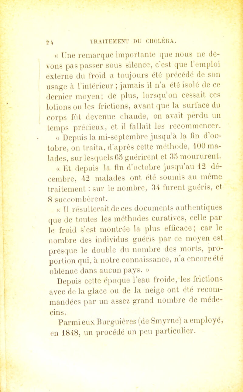 « Une remarque imporlanle (jne nous ne de- vons pas passer sous silence, c'est que l'emploi externe du iVoid a toujours été précédé de son usage à l'inlérieur ; jamais il n'a été isulé de ce dernier moyen; de plus, lorsqu'on cessait ces lotions ou les frictions, avant que la surface du corps fût devenue chaude, on avait perdu un temps précieux, et il fallait les recommencer. « Depuis la mi-septembre jusqu'à la ûu d'oc- tobre, on traita, d'après cette méthode, 100 ma- lades, sur les(iuels G5 guérirent et 33 moururent. « Et depuis la fin d'octobre jusqu'au 12 dé- cembre, 'i^ malades ont été soumis au même traitement : sur le nombre, 3'i furent guéris, et 8 succombèrent. « Il résulterait de ces documents authentiques que de toutes les méthodes curatives, celle par le froid s'est montrée la plus efficace ; car le nombre des individus guéris par ce moyen est presque le double du nombre des morts, pro- portion qui, à notre connaissance, n'a encore été obtenue dans aucun pays. » Depuis cette époque l'eau froide, les frictions avec de la glace ou de la neige ont été recom- mandées par un assez grand nombre de méde- cins. Parmi eux Burguières (de Smyrne) a employé, en 1848, un procédé un peu particulier. I