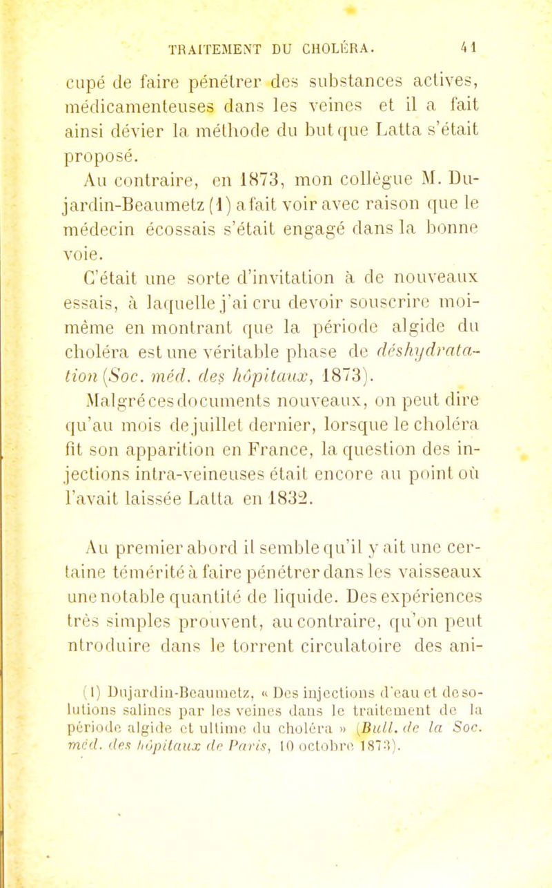 CLipé de faire pénétrer des substances actives, médicamenteuses dans les veines et il a fait ainsi dévier la méthode du butcfue Latta s'était proposé. Au contraire, en 1873, mon collègue M. Du- jardin-Beaumetz (i) a fait voir avec raison que le médecin écossais s'était engagé dans la bonne voie. C'était une sorte d'invitation à de nouveaux essais, à laquelle j'ai cru devoir souscrire moi- même en montrant que la période algide du choléra est une véintable phase de déshydrata- tion[Soc. méd. des hôpitaux, 1873). Malgré ces documents nouveaux, on peut dire qu'au mois de juillet dernier, lorsque le choléra fit son apparition en France, la question des in- jections intra-veineuses était encore au point où l'avait laissée Latta en 1832. Au premier abord il semble qu'il y ait une cer- taine témérité à faire pénétrer dans les vaisseaux une notable quantité de liquide. Des expériences très simples prouvent, au contraire, qu'on peut ntroduire dans le torrent circulatoire des ani- (1) Diijardiu-Beaunietz, « Des injections il oau et de so- lutions salines par les veines dans le traitement de ki période algide et ultime du choléra » [Bull, de la Soc. mcd. (les hôpitaux rlr Paris, 10 octobre 187:1).