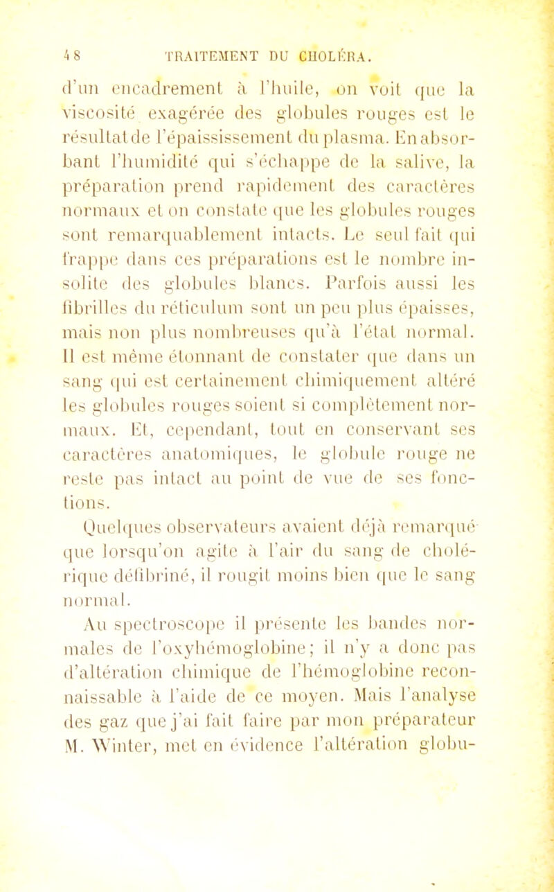 (l'ini encadremenl à, l'huile, on voit que la viscosité exagérée des globules rouges esl le résullatde répaississcmenl du plasma. Enabsor- bant l'huniidité qui s'éclia|)pe do la salive, la préparation prend l'apidement des caractères normaux et on constate ([ue les globules rouges sont remarquablemenl intacts. Le scid fait qui l'rappe dans ces préparations est le nombre in- solite des globules blancs. Parfois aussi les librilles du réticulum sont un peu plus épaisses, mais non plus noml:>reuses qu'à l'état normal. Il est même étonnant de constater cpie dans un sang (|ui est certainement cbimiquemeni altéré les globules rouges soient si complètement nor- maux. Et, cependant, tout en conservant ses caractères anatomiques, le globule rouge ne reste pas intact au point de vue de ses fonc- tions. Quelques observateurs avaient déjà remarqué- que lorsqu'on agite à l'air du sang de cholé- rique déhbi-iné, il rougit moins bien que le sang noruiai. Au spectroscope il présente les bandes nor- males de l'oxyhémoglobine ; il n'y a donc pas d'altération cbimique de l'hémoglobine recon- naissable à l'aide de ce moyen. Mais l'analyse des gaz (juej'ai fait faire par mon préparateur M. Winter, met en évidence l'altération globu-