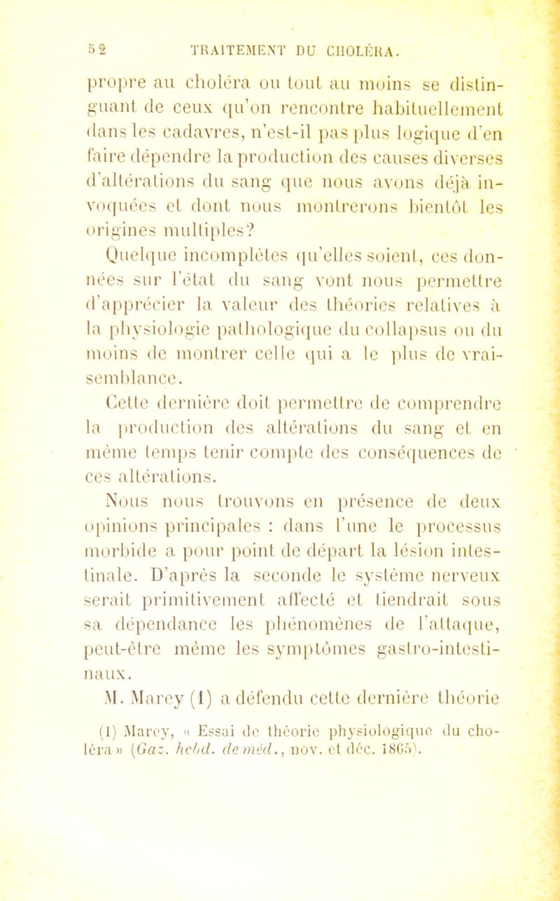 propre au choléra ou toul au m(jins ne distin- guant de ceux qu'on rencontre liabiluellenient dans les cadavres, n'est-il pas plus logique d'en faire dépendre la production des causes diverses d'altérations du sang que nous avons déjà in- voquées cl dont nous montrerons bientôt les origines multiples? Quelque incomplètes qu'elles soient, ces don- nées sur l'état du sang vont nous permettre d'apprécier la valeur des théories relatives à la physiologie pathologique du collapsus on du moins de montrer celle qui a le plus de vrai- semblance. Cette dernière doit permettre de comprendre la production des altérations du sang et en même lenqts tenir conqDte des conséquences de ces altérations. Nous nous trouvons en présence de deux opinions principales : dans l'une le processus morbide a pour point de départ la lésion intes- liuale. D'après la seconde le système nerveux serait primitivement all'ecté et tiendrait sous sa dépendance les phénomènes de l'attaque, peut-être même les symptômes gastro-intesti- naux. M. Marey (1) a défendu cette dernière théorie (1) Marey, « Essai de? théorie iiliy^iologique du clio- léra » (Gaz. helnl. deméd., hov. el déc. 1>S()5'^.