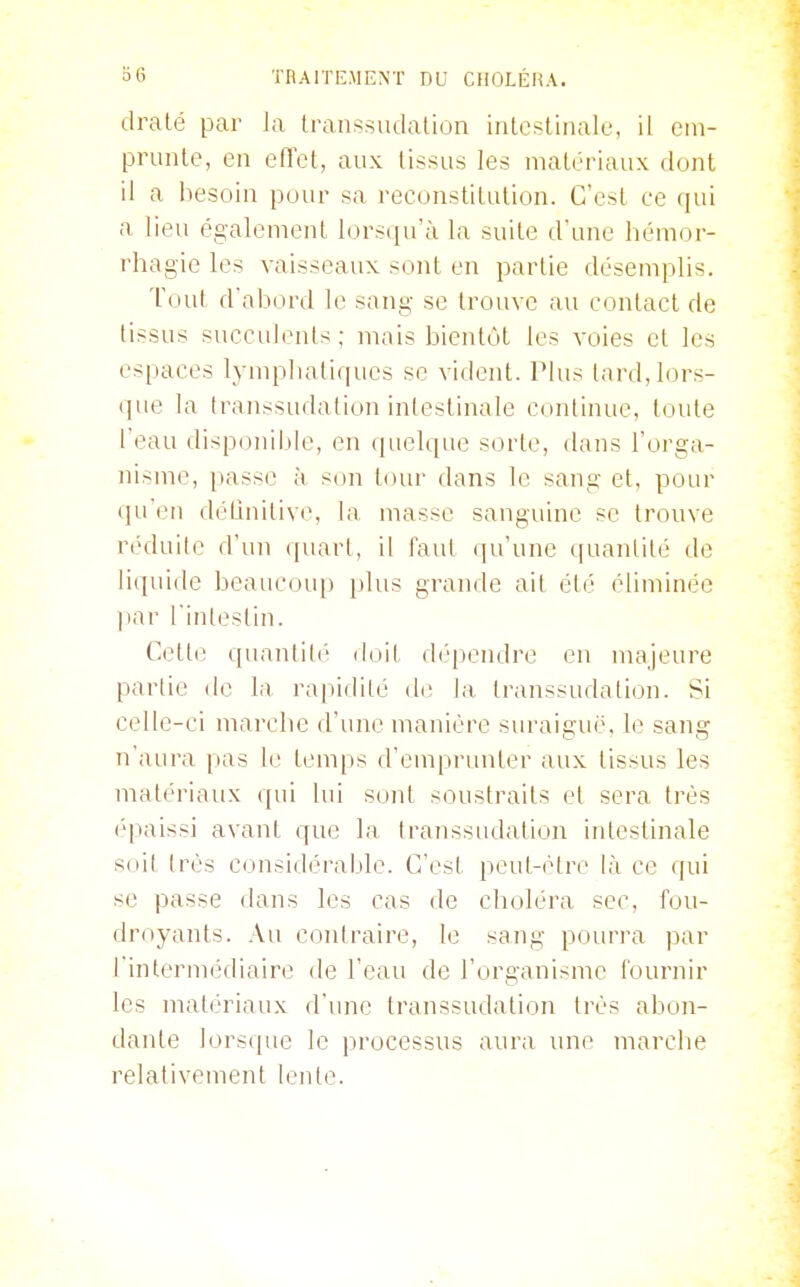 dralé par Ja transsiulation inlestinale, il ein- prunle, en efiet, aux (issus les matériaux dont il a besoin pour sa reconstitution. C'est ce (jui a lieu également lorsqu'à la suite d'une hémor- rhagie les vaisseaux sont en partie désemplis. Tout d'abord le sang se trouve au contact de tissus succulents; mais bientôt les voies et les espaces lymphatiques se vident, l^lus lard, lors- que la transsudation intestinale continue, toute l'eau disponible, en quelque sorte, dans l'orga- nisme, passe à son tour dans le sang et, pour qu'en déUnitive, la masse sanguine se trouve réduite d'un (piart, il faut (ju'une quantité de liquide beaucoup plus grande ail été éliminée par l'inlestin. Cette quantité doit dépendre en majeure partie de la ra|iidilé diî la transsudation. Si celle-ci marche d'une manière suraiguë, le sang n'aura pas le temps d'emprunter aux tissus les matériaux qui lui sont soustraits et sera très épaissi avant que la transsudation intestinale soit très considérable. C'est peut-être là ce qui se passe dans les cas de choléra sec, fou- droyants. .\a contraire, le sang pourra par rinterinédiaire de l'eau de l'organisme l'ournir les matériaux d'une transsudation très abon- dante ]ors(pic le processus aura une marche relativement lente.