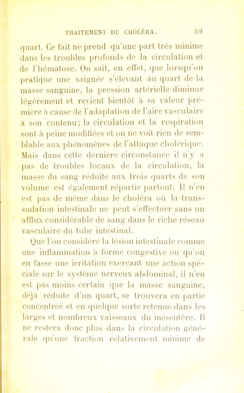 quart. Ce fait ne prend qu'une part très minime dans les troubles profonds de la circulation et de l'hématose. On sait, en effet, que lorsqu'on prati(|ue une saignée s'élevant au quart de la masse sanguine, la pression artérielle diminue légèrement et revient bientôt à sa valeur pre- mière à cause de l'adaptation de l'aire vasculaire à son contenu; la circulation et la respiration sont à peine modifiées et on ne voit rien de sem- blable aux phénomènes de l'attaque cholérique. Mais dans cette dernière circonstance il n'y a pas de troubles locaux de la circulation, la masse du sang réduite aux trois (juarts de son volume est également répartie partout. Il n'en est pas de même dans le choléra oii la trans- sudation intestinale ne i)eut s'effectuer sans un afflux considérable de sang dans le riche réseau vasculaire du tube intestinal. (Jue l ou considère la lésion intestinale comme une inflammation à forme congestive ou qu'on en fasse une irritation exerçant une action spé- ciale sur le système nerveux abdominal, il n'en est pas moins certain ([ue la masse sanguine, déjà réduite d'un quart, se trouvera en partie concentrée et en (pielque sorte retenue dans les larges cl nombreux vaisseaux du mi'senlère. Il ne restera donc plus dans la cii culation géné- rale ([u'uue iVactiiiu ndativemout minime de