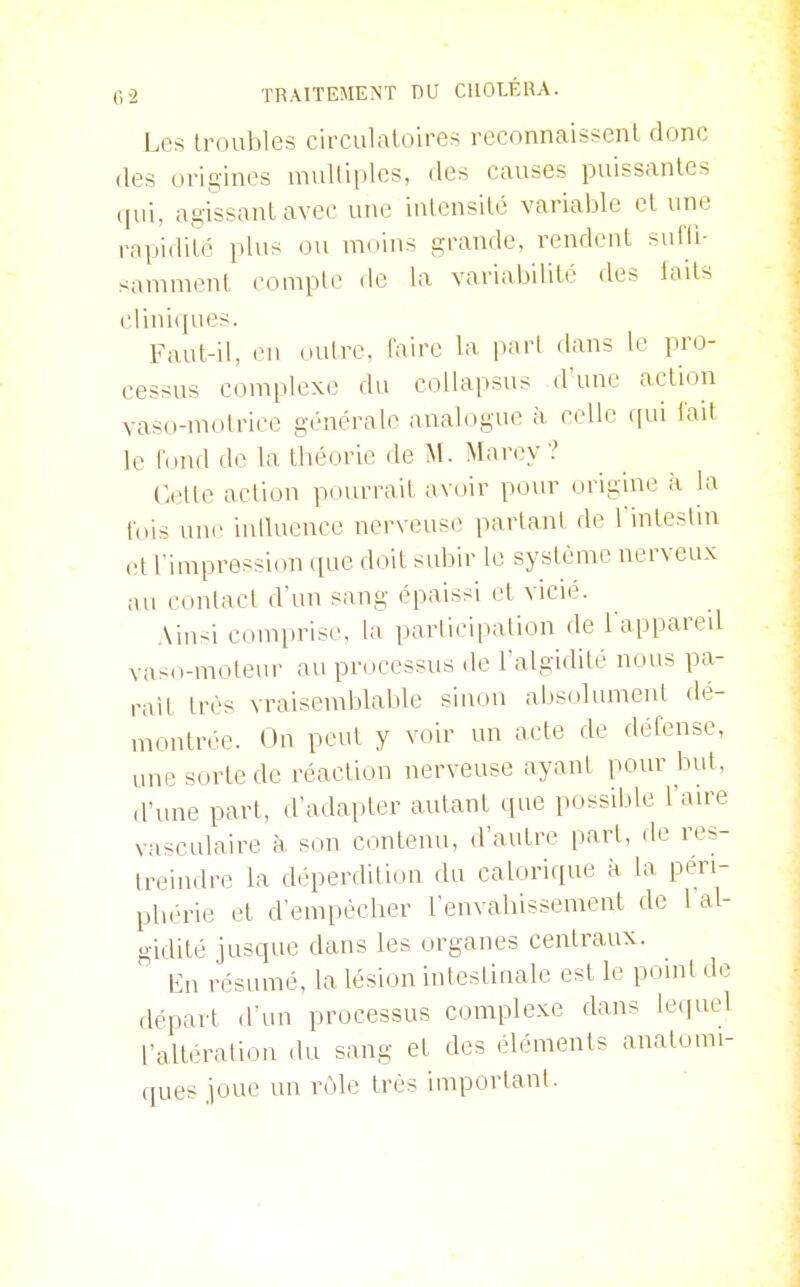 Les troubles circulatoires reconnaissent donc (les origines multiples, des causes puissantes (jui, agissant avec une intensité variable et une rapidité plus ou moins grande, rendent suffi- samment compte de la variabilité des laits cliniques. Faut-il, en outre, faire la i»arl dans le pro- cessus complexe du coUapsus d'une action vaso-motrice générale analogue à celle f[ui lait le fond de la tbéorie de M. Marey ? Cette action pourrait avoir pour origuie à la fois une inQuence nerveuse partant de Tinteslin (!t l'impression que doit subir le système nerveux au contact d'vni sang épaissi et vicié. Ainsi com[iriso, la participation de l'appared vasn-moleur au prdcessus de l'algidité nous pa- rait très vraisemblaljle sinon absolument dé- montrée. On peut y voir un acte de défense, une sorte de réaction nerveuse ayant pour but, d'une part, d'adapter autant que possible l'ange vasculaire à son contenu, d'autre part, de res- treindre la déperdition du calorique à la péri- pbérie et d'empêcher fenvahissement de 1 al- gidité jusque dans les organes centraux. Kn résumé, la lésion intestinale est le pomt de départ d'un processus complexe dans lequel l'altération du sang et des éléments anatomi- ques joue un rôle très important.
