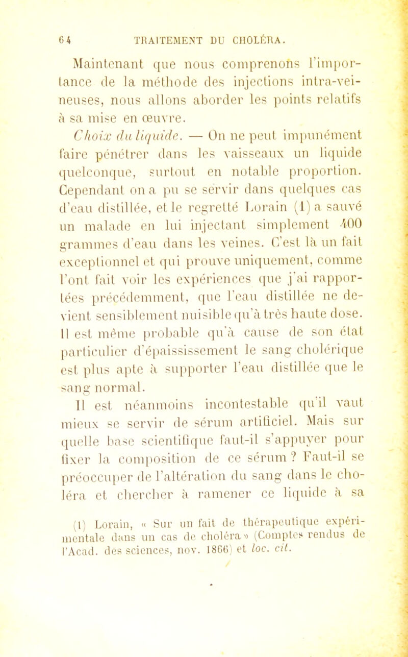 Mainlenaiit que nous comprenons l'impor- lance de la méthode des injections intra-vei- neuses, nous allons aborder les points relatifs à sa mise en œuvre. Choix du liquide. — On ne peut impunément faire pénétrer dans les vaisseaux un liquide quelconque, surtout en notable proportion. Cependant on a p>i se servir dans quelques cas d'eau distillée, et le regretté Lorain (1) a sauvé un malade en lui injectant simplement iOO grammes d'eau dans les veines. C'est là un fait exceplidunel et qui prouve uniquement, comme l'ont fait voir les expériences que j'ai rappor- tées précédemment, que l'eau distillée ne de- vient sensiblement nuisible qu'à très haute dose. Il est même probable qu'à cause de son état particulier d'éiuùssissement le sang cholérique est plus apte à supporter l'eau distillée que le sang normal. 11 est néanmoins incontestable (pi'il vaut mieux se servir de sérum artilîciel. Mais sur quelle base scientifique faut-il s'appuyer pour fixer la composition de ce sérum ? Faut-il se préoccuper de l'altération du sang dans le cho- léra et chercher à ramener ce liquide à sa (1) Lorain, « Sur un fait do Ihérapeutique expéri- mentale dans un cas de choléra i> (CompU^s rendus de l'Acad. des sciences, nov. ISGG'i et loc. cit.